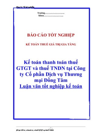 Chuyªn ®Ò tèt nghiÖp


                           Trường……………………..
                            Khoa……………………..




              BÁO CÁO TỐT NGHIỆP

            KẾ TOÁN THUẾ GIÁ TRỊ GIA TĂNG




   Kế toán thanh toán thuế
GTGT và thuế TNDN tại Công
 ty Cổ phần Dịch vụ Thương
       mại Đồng Tâm
 Luận văn tốt nghiệp kế toán




                                          -1-
§Ò tµi: KÕ to¸n thanh to¸n thuÕ GTGT vµ thuÕ TNDN
 