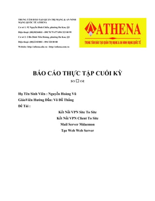 TRUNG TÂM ĐÀO TẠO QUẢN TRỊ MẠNG & AN NINH
MẠNG QUỐC TẾ ATHENA
Cơ sở 1: 92 Nguyễn Đình Chiểu, phường Đa Kao, Q1
Điện thoại: (08)38244041 - 090 78 79 477-094 323 00 99
Cơ sở 2: 2 Bis Đinh Tiên Hoàng, phường Đa Kao, Q1
Điện thoại: (08)22103801 - 094 320 00 88
Website: http://athena.edu.vn - http://athena.com.vn
BÁO CÁO THỰC TẬP CUỐI KỲ
  
Họ Tên Sinh Viên : Nguyễn Hoàng Vũ
GiáoViên Hướng Dẫn: Võ Đỗ Thắng
Đề Tài :
Kết Nối VPN Site To Site
Kết Nối VPN Client To Site
Mail Server Mdaemon
Tạo Web Web Server
 