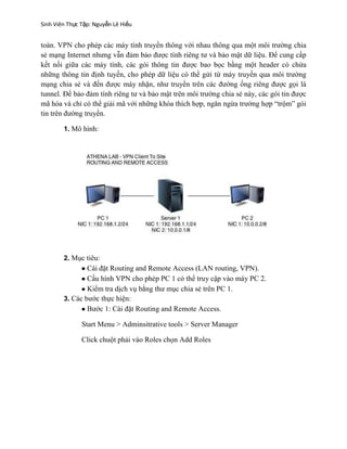 Sinh Viên Thực Tập: Nguyễn Lê Hiếu
toàn. VPN cho phép các máy tính truyền thông với nhau thông qua một môi trường chia
sẻ mạng Internet nhưng vẫn đảm bảo được tính riêng tư và bảo mật dữ liệu. Để cung cấp
kết nối giữa các máy tính, các gói thông tin được bao bọc bằng một header có chứa
những thông tin định tuyến, cho phép dữ liệu có thể gửi từ máy truyền qua môi trường
mạng chia sẻ và đến được máy nhận, như truyền trên các đường ống riêng được gọi là
tunnel. Để bảo đảm tính riêng tư và bảo mật trên môi trường chia sẻ này, các gói tin được
mã hóa và chỉ có thể giải mã với những khóa thích hợp, ngăn ngừa trường hợp “trộm” gói
tin trên đường truyền.
1. Mô hình:
2. Mục tiêu:
Cài đặt Routing and Remote Access (LAN routing, VPN).
Cấu hình VPN cho phép PC 1 có thể truy cập vào máy PC 2.
Kiểm tra dịch vụ bằng thư mục chia sẻ trên PC 1.
3. Các bước thực hiện:
Bước 1: Cài đặt Routing and Remote Access.
Start Menu > Adminsitrative tools > Server Manager
Click chuột phải vào Roles chọn Add Roles
 