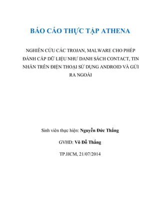 BÁO CÁO THỰC TẬP ATHENA
NGHIÊN CỨU CÁC TROJAN, MALWARE CHO PHÉP
ĐÁNH CẮP DỮ LIỆU NHƯ DANH SÁCH CONTACT, TIN
NHẮN TRÊN ĐIỆN THOẠI SỬ DỤNG ANDROID VÀ GỬI
RA NGOÀI
Sinh viên thực hiện: Nguyễn Đức Thắng
GVHD: Võ Đỗ Thắng
TP.HCM, 21/07/2014
 