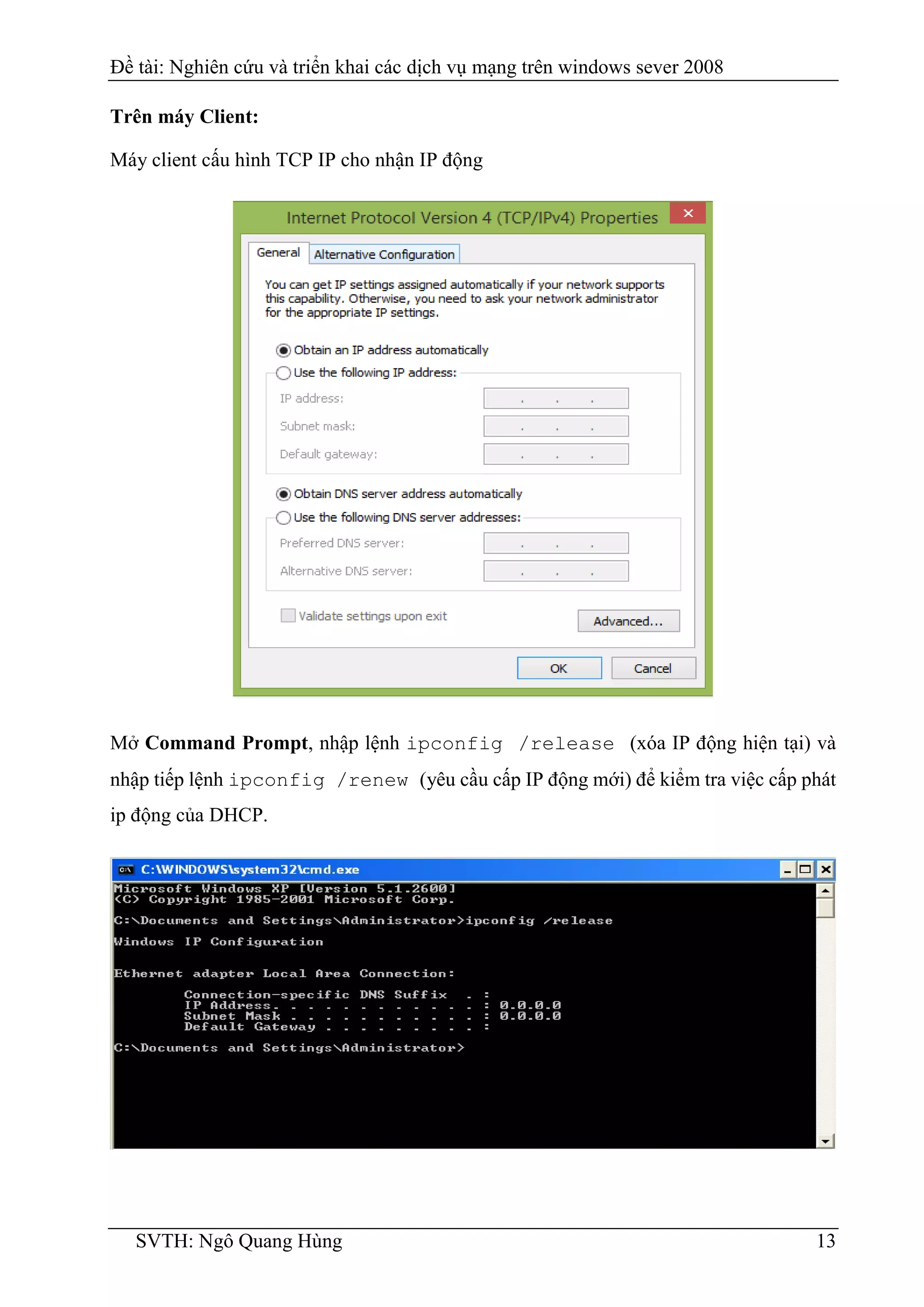 Đề tài: Nghiên cứu và triển khai các dịch vụ mạng trên windows sever 2008
SVTH: Ngô Quang Hùng 13
Trên máy Client:
Máy client cấu hình TCP IP cho nhận IP động
Mở Command Prompt, nhập lệnh ipconfig /release (xóa IP động hiện tại) và
nhập tiếp lệnh ipconfig /renew (yêu cầu cấp IP động mới) để kiểm tra việc cấp phát
ip động của DHCP.
 