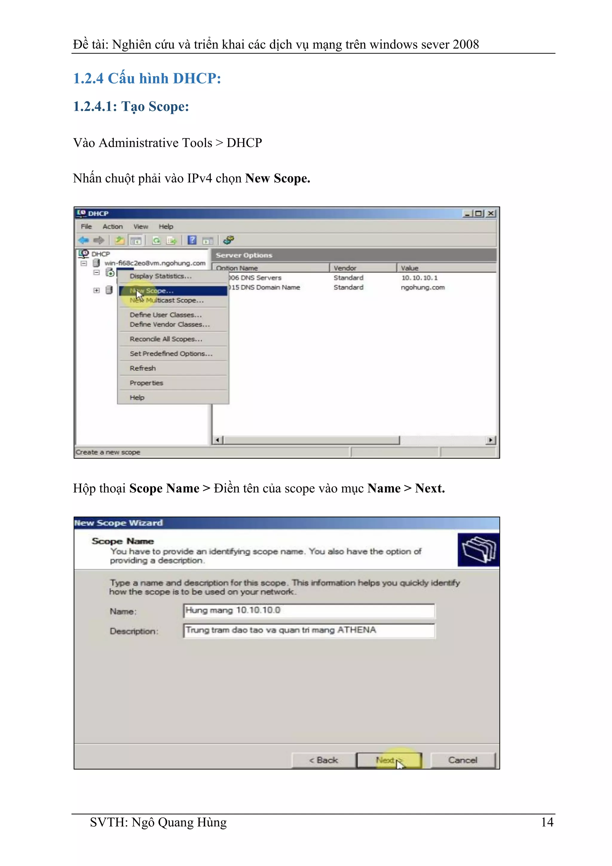 Đề tài: Nghiên cứu và triển khai các dịch vụ mạng trên windows sever 2008
SVTH: Ngô Quang Hùng 14
1.2.4 Cấu hình DHCP:
1.2.4.1: Tạo Scope:
Vào Administrative Tools > DHCP
Nhấn chuột phải vào IPv4 chọn New Scope.
Hộp thoại Scope Name > Điền tên của scope vào mục Name > Next.
 