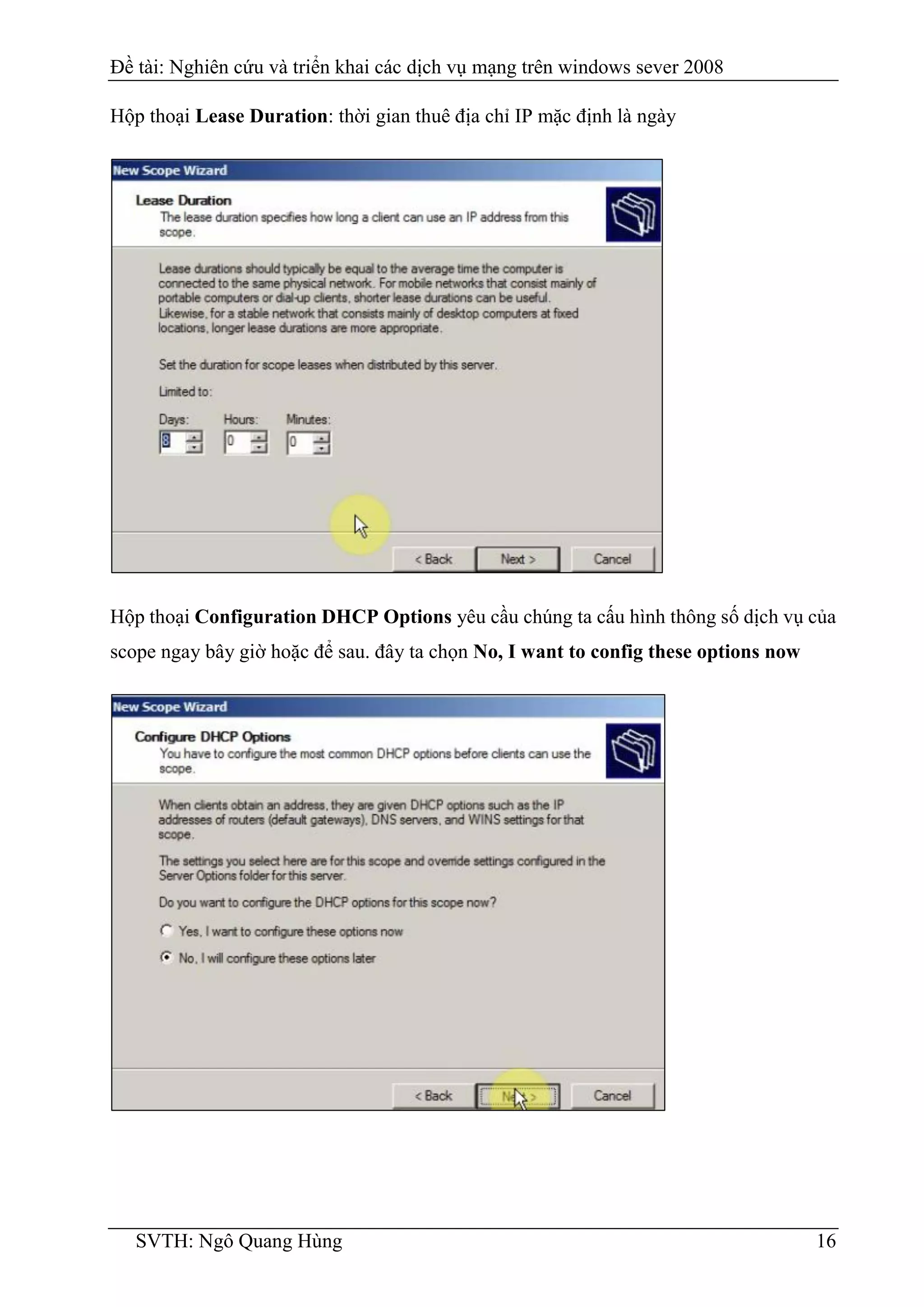 Đề tài: Nghiên cứu và triển khai các dịch vụ mạng trên windows sever 2008
SVTH: Ngô Quang Hùng 16
Hộp thoại Lease Duration: thời gian thuê địa chỉ IP mặc định là ngày
Hộp thoại Configuration DHCP Options yêu cầu chúng ta cấu hình thông số dịch vụ của
scope ngay bây giờ hoặc để sau. đây ta chọn No, I want to config these options now
 