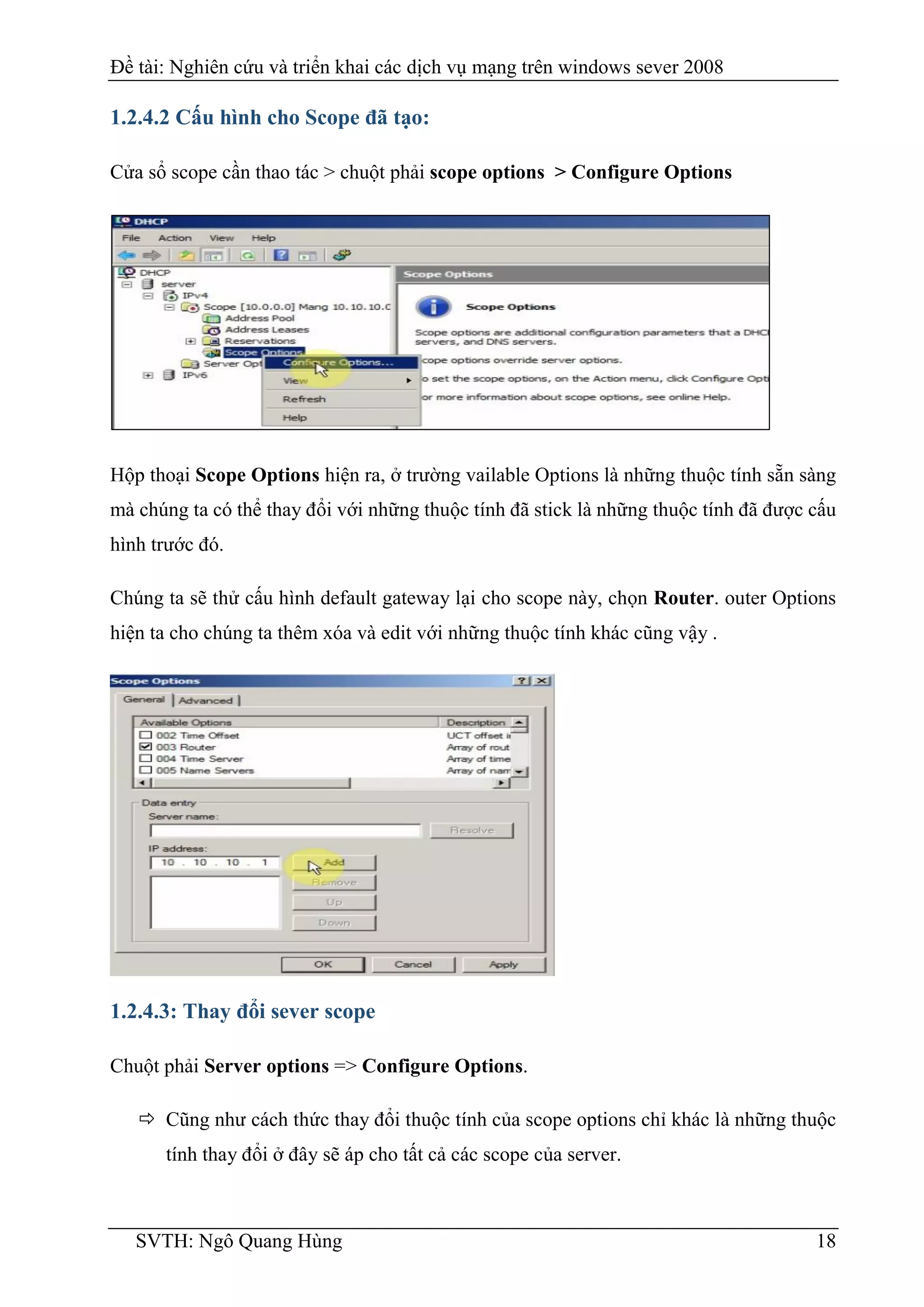 Đề tài: Nghiên cứu và triển khai các dịch vụ mạng trên windows sever 2008
SVTH: Ngô Quang Hùng 18
1.2.4.2 Cấu hình cho Scope đã tạo:
Cửa sổ scope cần thao tác > chuột phải scope options > Configure Options
Hộp thoại Scope Options hiện ra, ở trường vailable Options là những thuộc tính sẵn sàng
mà chúng ta có thể thay đổi với những thuộc tính đã stick là những thuộc tính đã được cấu
hình trước đó.
Chúng ta sẽ thử cấu hình default gateway lại cho scope này, chọn Router. outer Options
hiện ta cho chúng ta thêm xóa và edit với những thuộc tính khác cũng vậy .
1.2.4.3: Thay đổi sever scope
Chuột phải Server options => Configure Options.
 Cũng như cách thức thay đổi thuộc tính của scope options chỉ khác là những thuộc
tính thay đổi ở đây sẽ áp cho tất cả các scope của server.
 