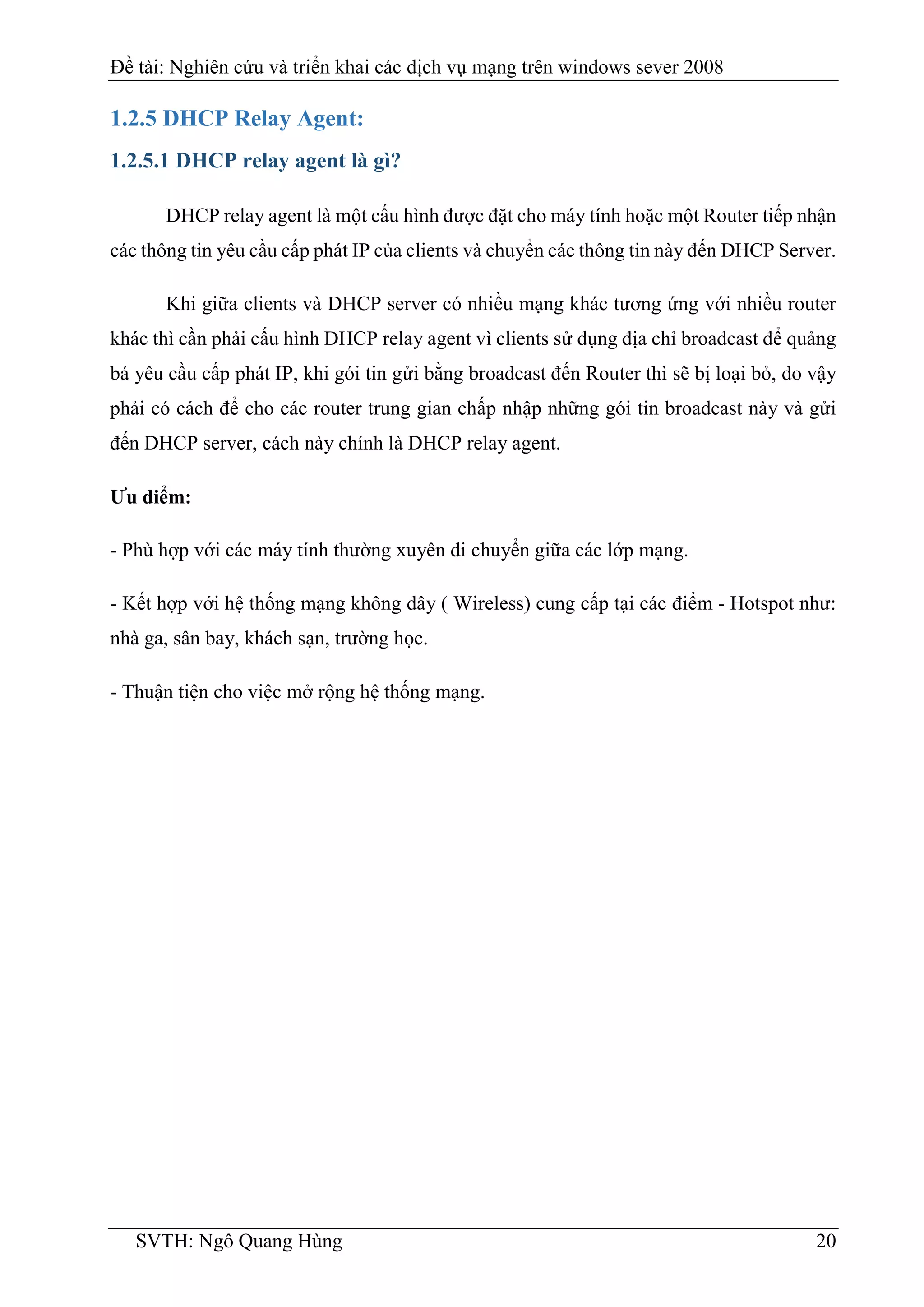Đề tài: Nghiên cứu và triển khai các dịch vụ mạng trên windows sever 2008
SVTH: Ngô Quang Hùng 20
1.2.5 DHCP Relay Agent:
1.2.5.1 DHCP relay agent là gì?
DHCP relay agent là một cấu hình được đặt cho máy tính hoặc một Router tiếp nhận
các thông tin yêu cầu cấp phát IP của clients và chuyển các thông tin này đến DHCP Server.
Khi giữa clients và DHCP server có nhiều mạng khác tương ứng với nhiều router
khác thì cần phải cấu hình DHCP relay agent vì clients sử dụng địa chỉ broadcast để quảng
bá yêu cầu cấp phát IP, khi gói tin gửi bằng broadcast đến Router thì sẽ bị loại bỏ, do vậy
phải có cách để cho các router trung gian chấp nhập những gói tin broadcast này và gửi
đến DHCP server, cách này chính là DHCP relay agent.
Ưu diểm:
- Phù hợp với các máy tính thường xuyên di chuyển giữa các lớp mạng.
- Kết hợp với hệ thống mạng không dây ( Wireless) cung cấp tại các điểm - Hotspot như:
nhà ga, sân bay, khách sạn, trường học.
- Thuận tiện cho việc mở rộng hệ thống mạng.
 