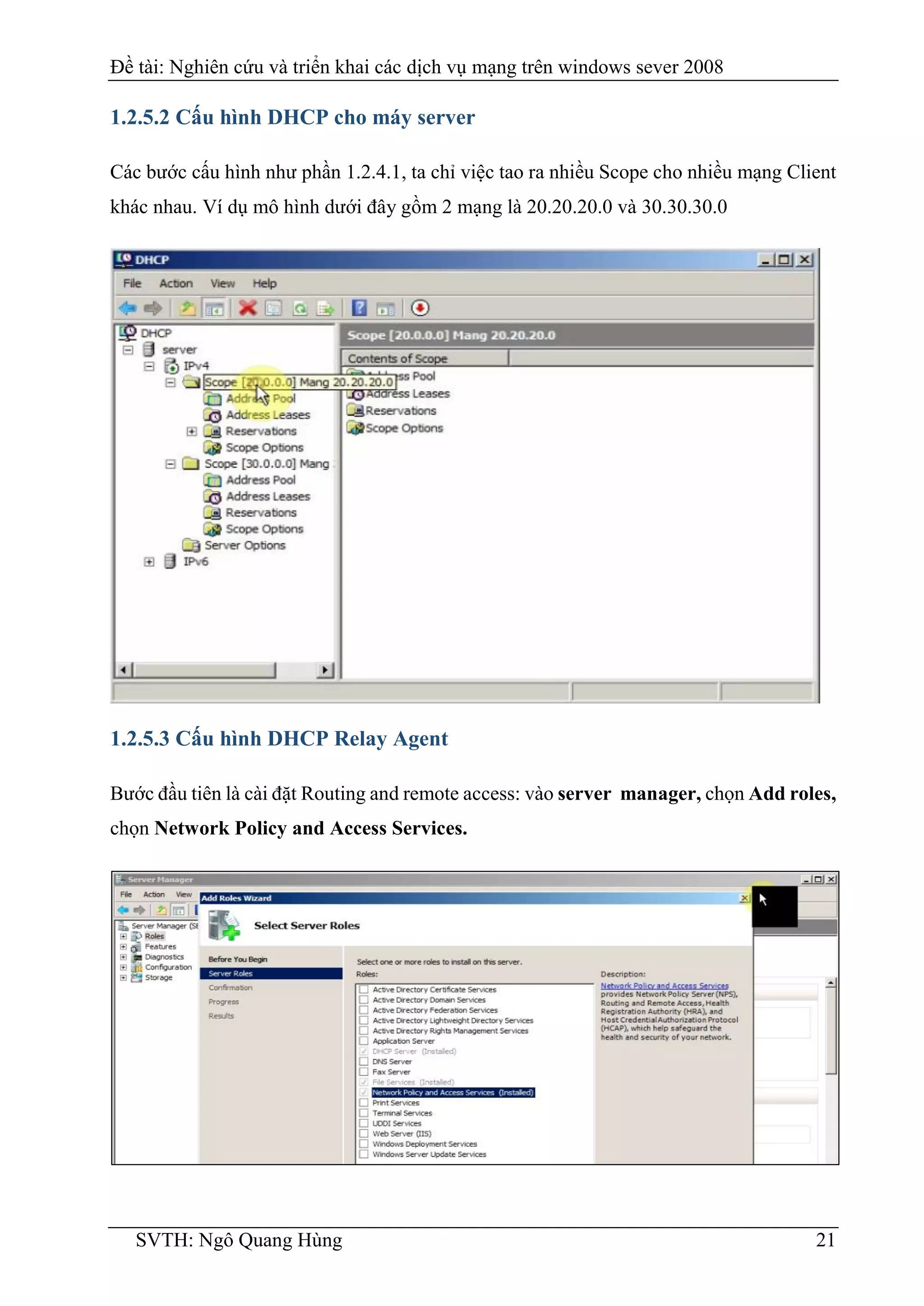 Đề tài: Nghiên cứu và triển khai các dịch vụ mạng trên windows sever 2008
SVTH: Ngô Quang Hùng 21
1.2.5.2 Cấu hình DHCP cho máy server
Các bước cấu hình như phần 1.2.4.1, ta chỉ việc tao ra nhiều Scope cho nhiều mạng Client
khác nhau. Ví dụ mô hình dưới đây gồm 2 mạng là 20.20.20.0 và 30.30.30.0
1.2.5.3 Cấu hình DHCP Relay Agent
Bước đầu tiên là cài đặt Routing and remote access: vào server manager, chọn Add roles,
chọn Network Policy and Access Services.
 