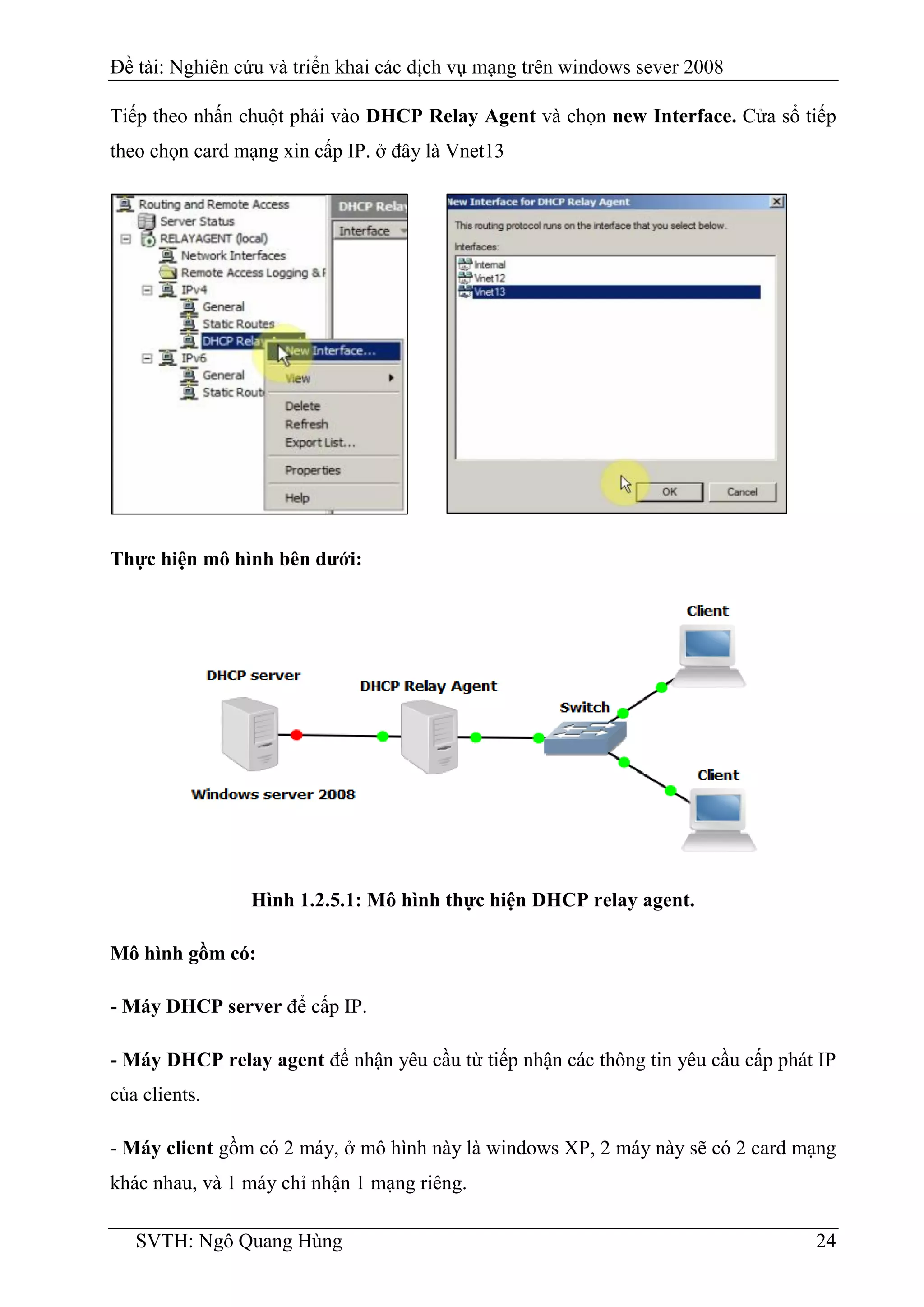Đề tài: Nghiên cứu và triển khai các dịch vụ mạng trên windows sever 2008
SVTH: Ngô Quang Hùng 24
Tiếp theo nhấn chuột phải vào DHCP Relay Agent và chọn new Interface. Cửa sổ tiếp
theo chọn card mạng xin cấp IP. ở đây là Vnet13
Thực hiện mô hình bên dưới:
Hình 1.2.5.1: Mô hình thực hiện DHCP relay agent.
Mô hình gồm có:
- Máy DHCP server để cấp IP.
- Máy DHCP relay agent để nhận yêu cầu từ tiếp nhận các thông tin yêu cầu cấp phát IP
của clients.
- Máy client gồm có 2 máy, ở mô hình này là windows XP, 2 máy này sẽ có 2 card mạng
khác nhau, và 1 máy chỉ nhận 1 mạng riêng.
 