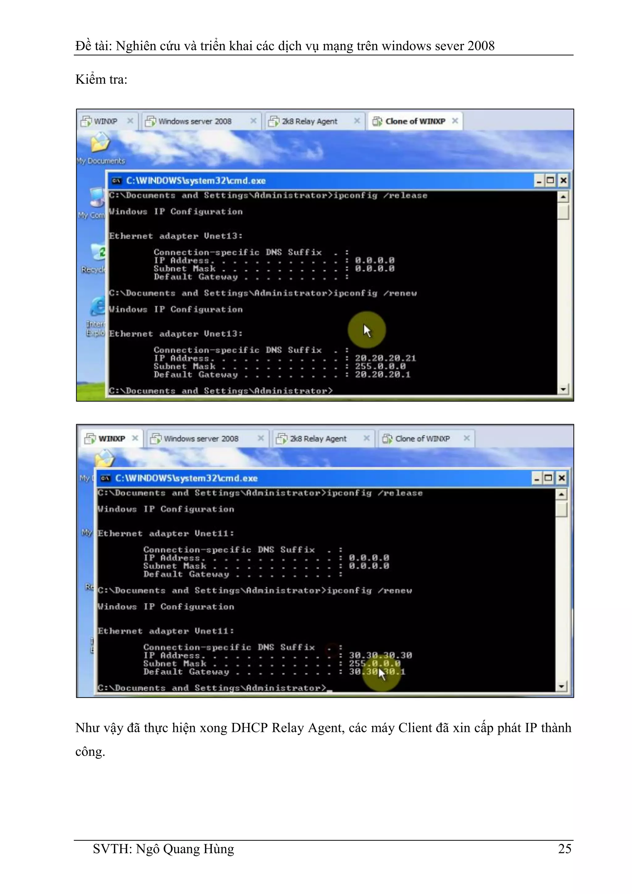 Đề tài: Nghiên cứu và triển khai các dịch vụ mạng trên windows sever 2008
SVTH: Ngô Quang Hùng 25
Kiểm tra:
Như vậy đã thực hiện xong DHCP Relay Agent, các máy Client đã xin cấp phát IP thành
công.
 