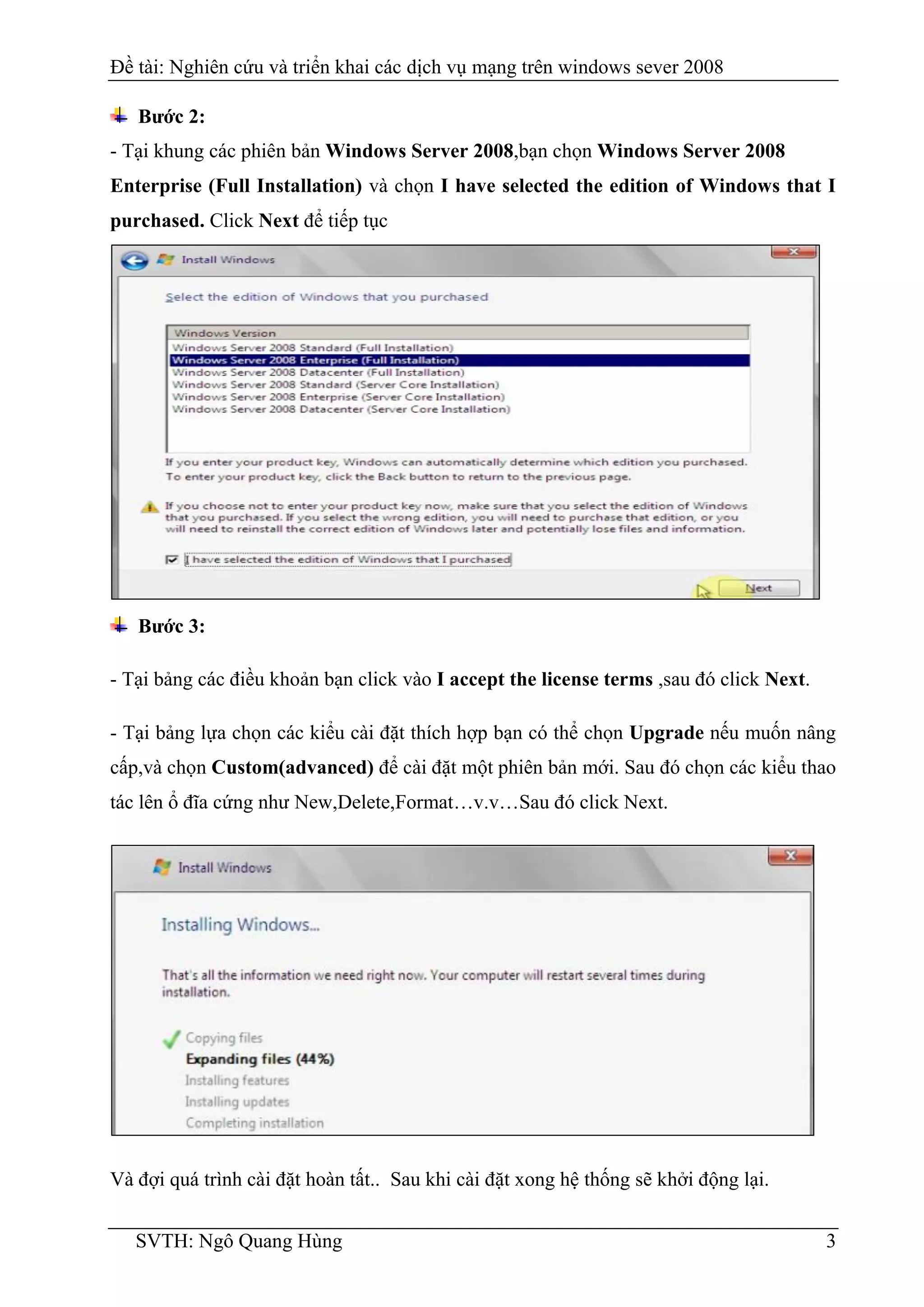 Đề tài: Nghiên cứu và triển khai các dịch vụ mạng trên windows sever 2008
SVTH: Ngô Quang Hùng 3
Bước 2:
- Tại khung các phiên bản Windows Server 2008,bạn chọn Windows Server 2008
Enterprise (Full Installation) và chọn I have selected the edition of Windows that I
purchased. Click Next để tiếp tục
Bước 3:
- Tại bảng các điều khoản bạn click vào I accept the license terms ,sau đó click Next.
- Tại bảng lựa chọn các kiểu cài đặt thích hợp bạn có thể chọn Upgrade nếu muốn nâng
cấp,và chọn Custom(advanced) để cài đặt một phiên bản mới. Sau đó chọn các kiểu thao
tác lên ổ đĩa cứng như New,Delete,Format…v.v…Sau đó click Next.
Và đợi quá trình cài đặt hoàn tất.. Sau khi cài đặt xong hệ thống sẽ khởi động lại.
 