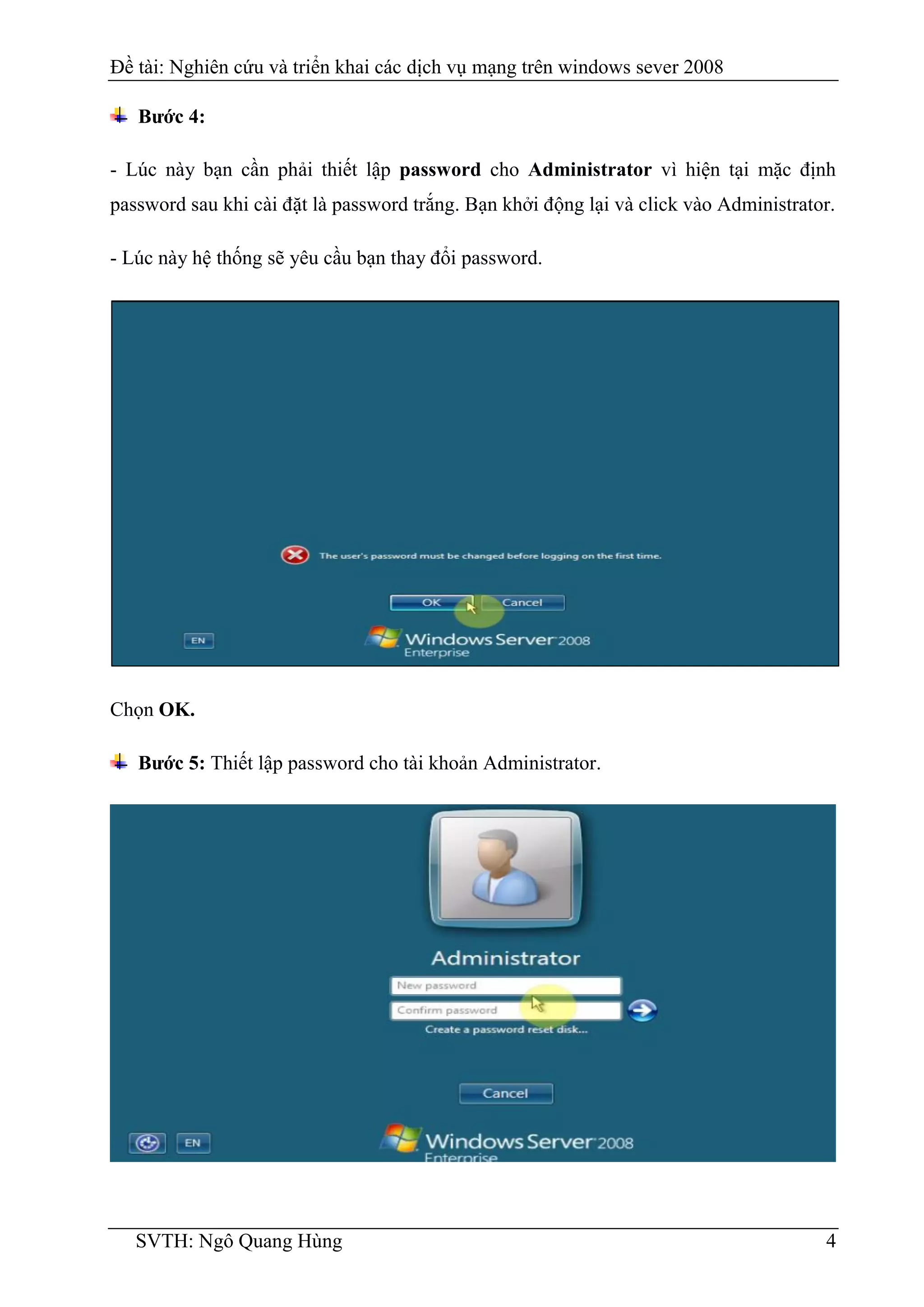 Đề tài: Nghiên cứu và triển khai các dịch vụ mạng trên windows sever 2008
SVTH: Ngô Quang Hùng 4
Bước 4:
- Lúc này bạn cần phải thiết lập password cho Administrator vì hiện tại mặc định
password sau khi cài đặt là password trắng. Bạn khởi động lại và click vào Administrator.
- Lúc này hệ thống sẽ yêu cầu bạn thay đổi password.
Chọn OK.
Bước 5: Thiết lập password cho tài khoản Administrator.
 