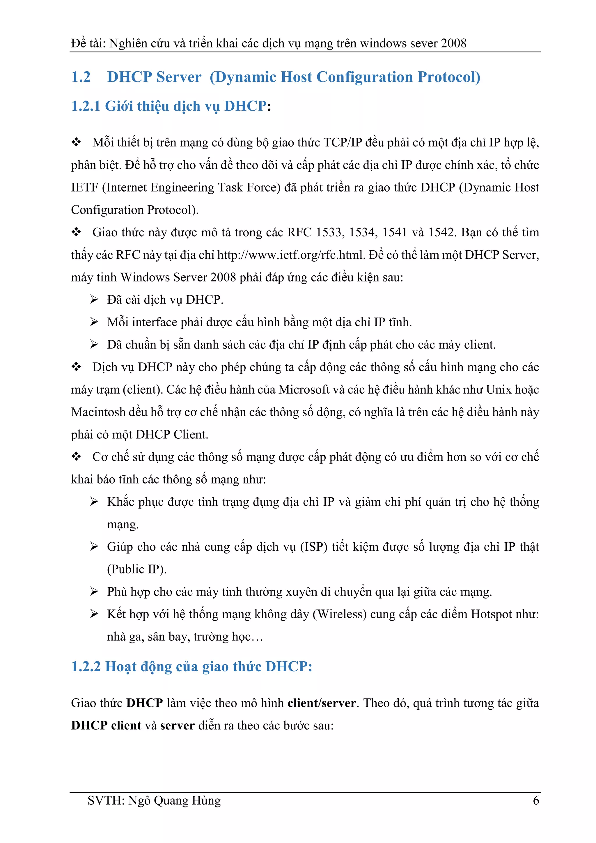Đề tài: Nghiên cứu và triển khai các dịch vụ mạng trên windows sever 2008
SVTH: Ngô Quang Hùng 6
1.2 DHCP Server (Dynamic Host Configuration Protocol)
1.2.1 Giới thiệu dịch vụ DHCP:
 Mỗi thiết bị trên mạng có dùng bộ giao thức TCP/IP đều phải có một địa chỉ IP hợp lệ,
phân biệt. Để hỗ trợ cho vấn đề theo dõi và cấp phát các địa chỉ IP được chính xác, tổ chức
IETF (Internet Engineering Task Force) đã phát triển ra giao thức DHCP (Dynamic Host
Configuration Protocol).
 Giao thức này được mô tả trong các RFC 1533, 1534, 1541 và 1542. Bạn có thể tìm
thấy các RFC này tại địa chỉ http://www.ietf.org/rfc.html. Để có thể làm một DHCP Server,
máy tinh Windows Server 2008 phải đáp ứng các điều kiện sau:
 Đã cài dịch vụ DHCP.
 Mỗi interface phải được cấu hình bằng một địa chỉ IP tĩnh.
 Đã chuẩn bị sẵn danh sách các địa chỉ IP định cấp phát cho các máy client.
 Dịch vụ DHCP này cho phép chúng ta cấp động các thông số cấu hình mạng cho các
máy trạm (client). Các hệ điều hành của Microsoft và các hệ điều hành khác như Unix hoặc
Macintosh đều hỗ trợ cơ chế nhận các thông số động, có nghĩa là trên các hệ điều hành này
phải có một DHCP Client.
 Cơ chế sử dụng các thông số mạng được cấp phát động có ưu điểm hơn so với cơ chế
khai báo tĩnh các thông số mạng như:
 Khắc phục được tình trạng đụng địa chỉ IP và giảm chi phí quản trị cho hệ thống
mạng.
 Giúp cho các nhà cung cấp dịch vụ (ISP) tiết kiệm được số lượng địa chỉ IP thật
(Public IP).
 Phù hợp cho các máy tính thường xuyên di chuyển qua lại giữa các mạng.
 Kết hợp với hệ thống mạng không dây (Wireless) cung cấp các điểm Hotspot như:
nhà ga, sân bay, trường học…
1.2.2 Hoạt động của giao thức DHCP:
Giao thức DHCP làm việc theo mô hình client/server. Theo đó, quá trình tương tác giữa
DHCP client và server diễn ra theo các bước sau:
 