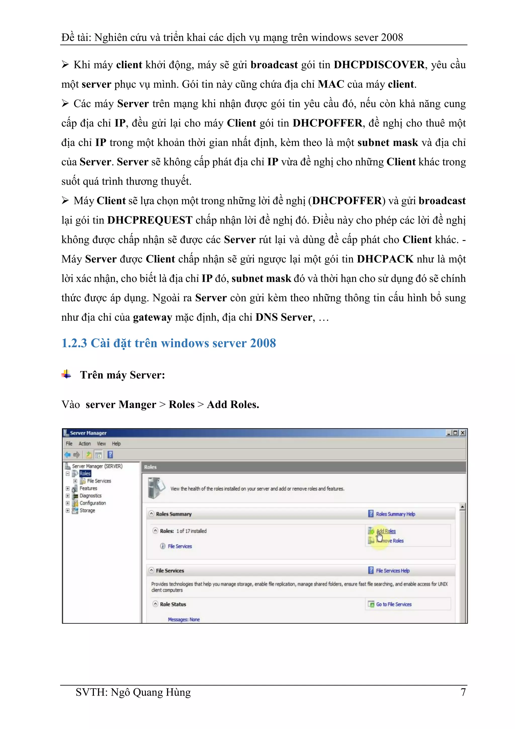 Đề tài: Nghiên cứu và triển khai các dịch vụ mạng trên windows sever 2008
SVTH: Ngô Quang Hùng 7
 Khi máy client khởi động, máy sẽ gửi broadcast gói tin DHCPDISCOVER, yêu cầu
một server phục vụ mình. Gói tin này cũng chứa địa chỉ MAC của máy client.
 Các máy Server trên mạng khi nhận được gói tin yêu cầu đó, nếu còn khả năng cung
cấp địa chỉ IP, đều gửi lại cho máy Client gói tin DHCPOFFER, đề nghị cho thuê một
địa chỉ IP trong một khoản thời gian nhất định, kèm theo là một subnet mask và địa chỉ
của Server. Server sẽ không cấp phát địa chỉ IP vừa đề nghị cho những Client khác trong
suốt quá trình thương thuyết.
 Máy Client sẽ lựa chọn một trong những lời đề nghị (DHCPOFFER) và gửi broadcast
lại gói tin DHCPREQUEST chấp nhận lời đề nghị đó. Điều này cho phép các lời đề nghị
không được chấp nhận sẽ được các Server rút lại và dùng đề cấp phát cho Client khác. -
Máy Server được Client chấp nhận sẽ gửi ngược lại một gói tin DHCPACK như là một
lời xác nhận, cho biết là địa chỉ IP đó, subnet mask đó và thời hạn cho sử dụng đó sẽ chính
thức được áp dụng. Ngoài ra Server còn gửi kèm theo những thông tin cấu hình bổ sung
như địa chỉ của gateway mặc định, địa chỉ DNS Server, …
1.2.3 Cài đặt trên windows server 2008
Trên máy Server:
Vào server Manger > Roles > Add Roles.
 