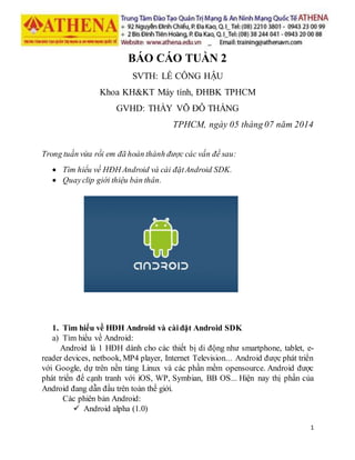 1
BÁO CÁO TUẦN 2
SVTH: LÊ CÔNG HẬU
Khoa KH&KT Máy tính, ĐHBK TPHCM
GVHD: THẦY VÕ ĐỖ THẮNG
TPHCM, ngày 05 tháng 07 năm 2014
Trong tuần vừa rồi em đã hoàn thành được các vấn đề sau:
 Tìm hiểu về HĐH Android và cài đặtAndroid SDK.
 Quayclip giới thiệu bản thân.
1. Tìm hiểu về HĐH Android và càiđặt Android SDK
a) Tìm hiểu về Android:
Android là 1 HĐH dành cho các thiết bị di động như smartphone, tablet, e-
reader devices, netbook, MP4 player, Internet Television... Android được phát triển
với Google, dự trên nền tảng Linux và các phần mềm opensource. Android được
phát triển để cạnh tranh với iOS, WP, Symbian, BB OS... Hiện nay thị phần của
Android đang dẫn đầu trên toàn thế giới.
Các phiên bản Android:
 Android alpha (1.0)
 