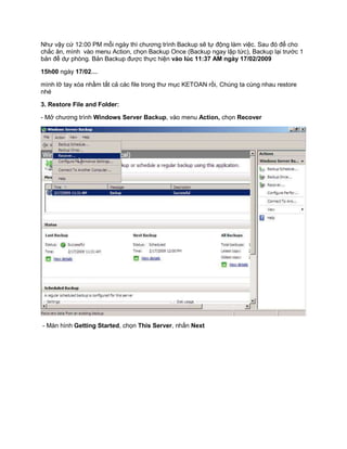 Như vậy cứ 12:00 PM mỗi ngày thì chương trình Backup sẽ tự động làm việc. Sau đó để cho
chắc ăn, mình vào menu Action, chọn Backup Once (Backup ngay lập tức), Backup lại trước 1
bản để dự phòng. Bản Backup được thực hiện vào lúc 11:37 AM ngày 17/02/2009
15h00 ngày 17/02…
mình lỡ tay xóa nhầm tất cả các file trong thư mục KETOAN rồi, Chúng ta cùng nhau restore
nhé
3. Restore File and Folder:
- Mở chương trình Windows Server Backup, vào menu Action, chọn Recover
- Màn hình Getting Started, chọn This Server, nhấn Next
 