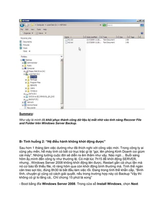 Summary:
Như vậy là mình đã khôi phục thành công dữ liệu bị mất nhờ vào tính năng Recover File
and Folder trên Windows Server Backup.
B- Tình huống 2: “Hệ điều hành không khởi động được”
Sau hơn 1 tháng làm việc dường như đã thích nghi với công việc mới. Trong công ty ai
cũng yêu mến, hễ máy tính có bất cứ trục trặc gì là “gọi, lên phòng Kinh Doanh coi giùm
cái máy”. Những tưởng cuộc đời sẽ diễn ra êm thắm như vậy. Nào ngờ… Buổi sáng
hôm ấy,mình đến công ty như thường lệ. Có mặt lúc 7h15 để khởi động SERVER,
nhưng , Windows Server 2008 không khởi động lên được, Restart gần cả chục lần mà
nó cứ báo lỗi thiếu file, rõ ràng hôm qua còn khởi động bình thường mà. Tình thế ngàn
cân treo sợi tóc, đúng 8h30 là bắt đầu làm việc rồi. Đang trong tình thế khẩn cấp, “Bình
tĩnh, chuyện gì cũng có cách giải quyết. nếu trong trường hợp này có Backup “Vậy thì
không có gì lo lắng cả,. Chỉ chừng 15 phút là xong”
- Boot bằng đĩa Windows Server 2008. Trong cửa sổ Install Windows, chọn Next
 