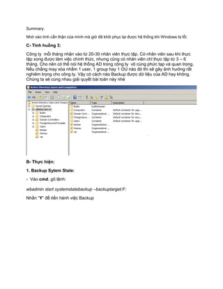 Summary:
Nhờ vào tính cẩn thận của mình mà giờ đã khôi phục lại được hệ thống khi Windows bị lỗi.
C- Tình huống 3:
Công ty mỗi tháng nhận vào từ 20-30 nhân viên thực tập. Có nhân viên sau khi thực
tập xong được làm việc chính thức, nhưng cũng có nhân viên chỉ thực tập từ 3 – 6
tháng. Cho nên có thể nói hệ thống AD trong công ty vô cùng phức tạp và quan trọng.
Nếu chẳng may xóa nhầm 1 user, 1 group hay 1 OU nào đó thì sẽ gây ảnh hưởng rất
nghiêm trọng cho công ty. Vậy có cách nào Backup được dữ liệu của AD hay không.
Chúng ta sẽ cùng nhau giải quyết bài toán này nhé
B- Thực hiện:
1. Backup Sytem State:
- Vào cmd, gõ lệnh:
wbadmin start systemstatebackup –backuptarget:F:
Nhấn “Y” để tiến hành việc Backup
 