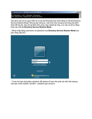 Câu lệnh này hơi bị nguy hiểm là nó sẽ set Windows luôn khởi động ở chế độ Directory
Service Restore Mode. Nhưng bạn đừng lo, một chút nữa chúng ta sẽ dùng câu lệnh
khác để hủy bỏ. Sau khi gõ lệnh trên xong, bạn restart lại máy. Lúc này nó sẽ tự động
boot vào chế độ Directory Service Restore Mode
- Đăng nhập bằng username và password của Directory Service Restore Mode (lúc
bạn nâng cấp DC)
- Trước khi bạn dùng lệnh wbadmin để restore thì bạn cần phải xác định file backup
nào bạn muốn restore. Gõ lệnh : wbadmin get versions
 