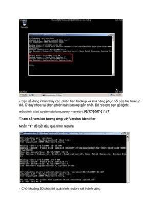 - Bạn dễ dàng nhận thấy các phiên bản backup và khả năng phục hồi của file bakcup
đó. Ở đây nhóc tui chọn phiên bản backup gần nhất. Để restore bạn gõ lệnh:
wbadmin start systemstaterecovery –version:02/17/2007-21:17
Tham số version tương ứng với Version identifier
Nhấn “Y” để bắt đầu quá trình restore
- Chờ khoảng 30 phút thì quá trình restore sẽ thành công
 