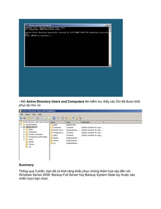 - Mở Active Directory Users and Computers lên kiểm tra, thấy các OU đã được khôi
phục lại như cũ
Summary:
Thông qua 3 phần, bạn đã có khả năng khắc phục những thảm họa xảy đến với
Windows Server 2008. Backup Full Server hay Backup System State tùy thuộc vào
chiến lược bạn chọn.
 