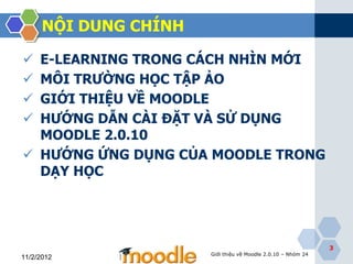 NỘI DUNG CHÍNH

 E-LEARNING TRONG CÁCH NHÌN MỚI
 MÔI TRƢỜNG HỌC TẬP ẢO
 GIỚI THIỆU VỀ MOODLE
 HƢỚNG DẪN CÀI ĐẶT VÀ SỬ DỤNG
  MOODLE 2.0.10
 HƢỚNG ỨNG DỤNG CỦA MOODLE TRONG
  DẠY HỌC




                                                               3
                       Giới thiệu về Moodle 2.0.10 – Nhóm 24
11/2/2012
 
