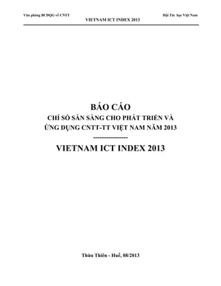 Văn phòng BCĐQG về CNTT Hội Tin học Việt Nam
VIETNAM ICT INDEX 2013
BÁO CÁO
CHỈ SỐ SẴN SÀNG CHO PHÁT TRIỂN VÀ
ỨNG DỤNG CNTT-TT VIỆT NAM NĂM 2013
----------------
VIETNAM ICT INDEX 2013
Thừa Thiên - Huế, 08/2013
 