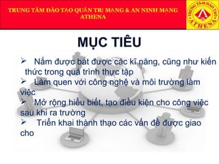 TRUNG TÂM ĐÀO T O QU N TR M NG & AN NINH M NGẠ Ả Ị Ạ Ạ
ATHENA
 Nắm được bắt được các kĩ năng, cũng như kiến
thức trong quá trình thực tập
 Làm quen với công nghệ và môi trường làm
việc
 Mở rộng hiểu biết, tạo điều kiện cho công việc
sau khi ra trường
 Triển khai thành thạo các vấn đề được giao
cho
 