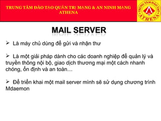 TRUNG TÂM ĐÀO T O QU N TR M NG & AN NINH M NGẠ Ả Ị Ạ Ạ
ATHENA
 Là máy chủ dùng để gửi và nhận thư
 Là một giải pháp dành cho các doanh nghiệp để quản lý và
truyền thông nội bộ, giao dịch thương mại một cách nhanh
chóng, ổn định và an toàn…
 Để triển khai một mail server mình sẽ sử dụng chương trình
Mdaemon
 