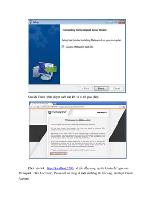 Sau khi Finish trình duyệt web mở lên và đi tới giao diện 
Click vào link: https://localhost:3790/ sẽ dẫn đến trang tạo tài khoản để login vào 
Metasploit. Điền Username, Password sử dụng và một số thông tin bổ xung, rồi chọn Create 
Account: 
 