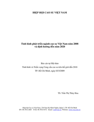 HIỆP HỘI CAO SU VIỆT NAM




  Tình hình phát triển ngành cao su Việt Nam năm 2008
              và định hướng đến năm 2020




                           Báo cáo tại Hội thảo
   Tình hình và Triển vọng Cung cầu cao su trên thế giới đến 2018
                   TP. Hồ Chí Minh, ngày 03/3/2009




                                                TS. Trần Thị Thúy Hoa




    Hiệp hội Cao su Việt Nam, 236 Nam Kỳ Khởi Nghĩa, Quận 3, TP. Hồ Chí Minh
ĐT: 08 3932 2605 FAX: 08 3932 0372 Email: vra@vnn.vn Website: www.vra.com.vn
 