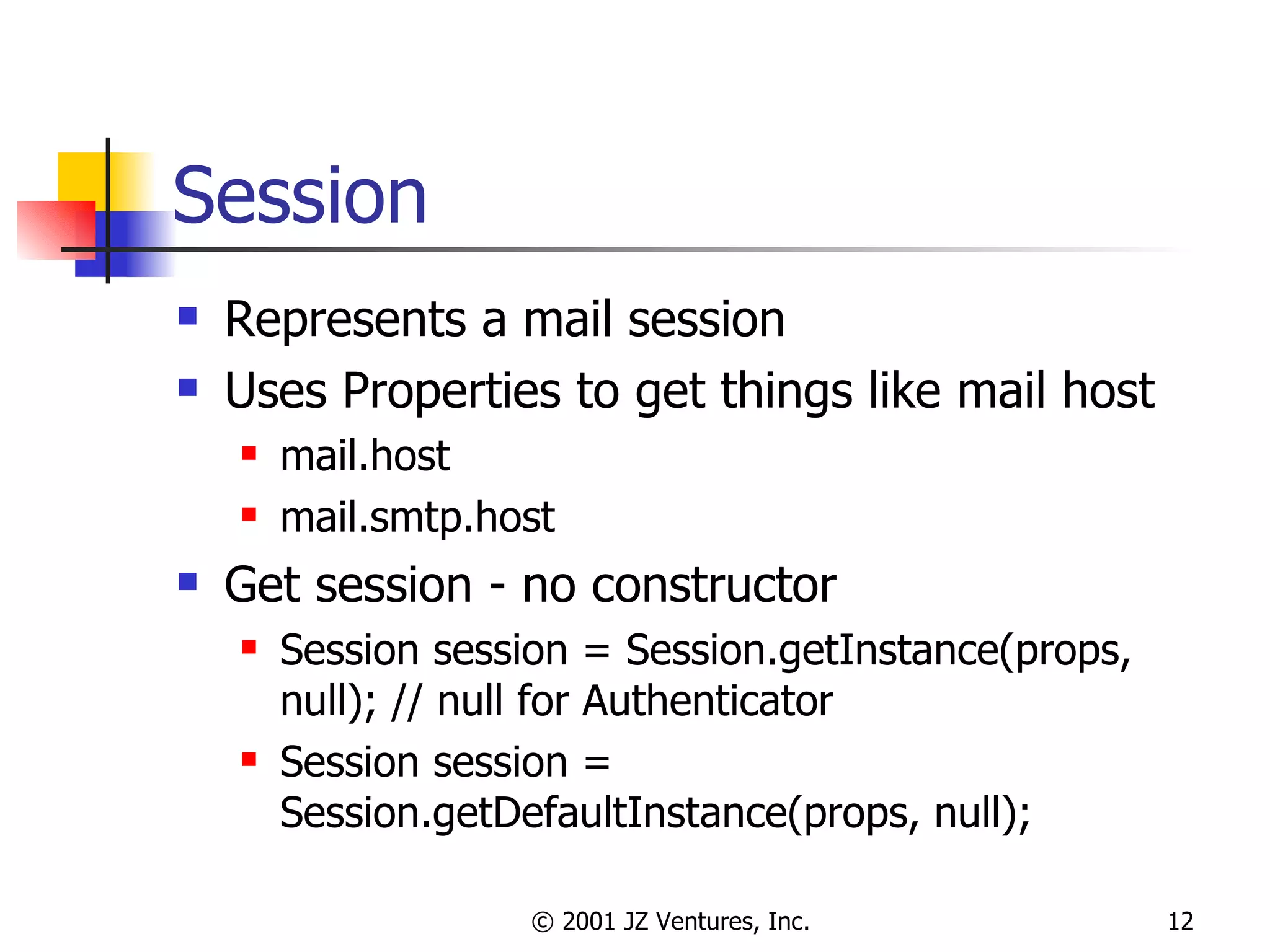 Session Represents a mail session Uses Properties to get things like mail host mail.host mail.smtp.host Get session - no constructor Session session = Session.getInstance(props, null); // null for Authenticator Session session = Session.getDefaultInstance(props, null); 