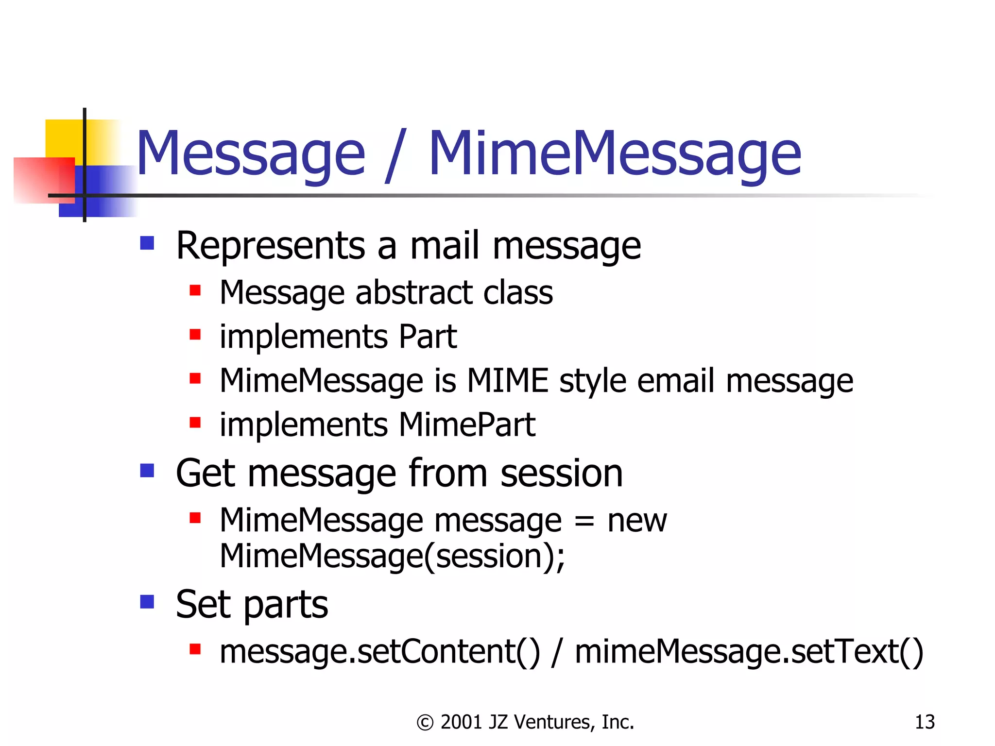Message / MimeMessage Represents a mail message Message abstract class implements Part MimeMessage is MIME style email message implements MimePart Get message from session MimeMessage message = new MimeMessage(session); Set parts message.setContent() / mimeMessage.setText() 