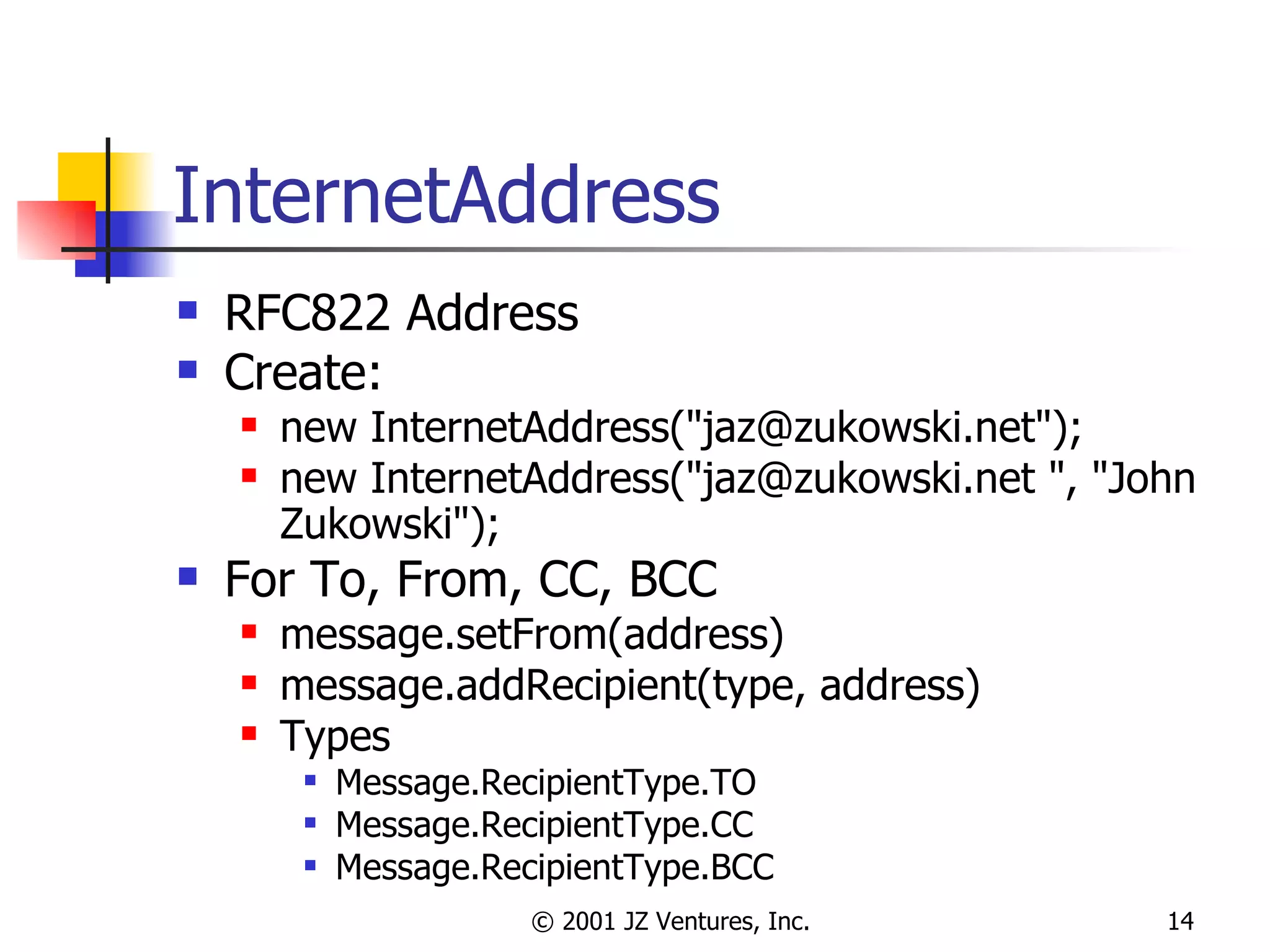 InternetAddress RFC822 Address Create: new InternetAddress("jaz@zukowski.net"); new InternetAddress("jaz@zukowski.net ", "John Zukowski"); For To, From, CC, BCC message.setFrom(address) message.addRecipient(type, address) Types Message.RecipientType.TO Message.RecipientType.CC Message.RecipientType.BCC 
