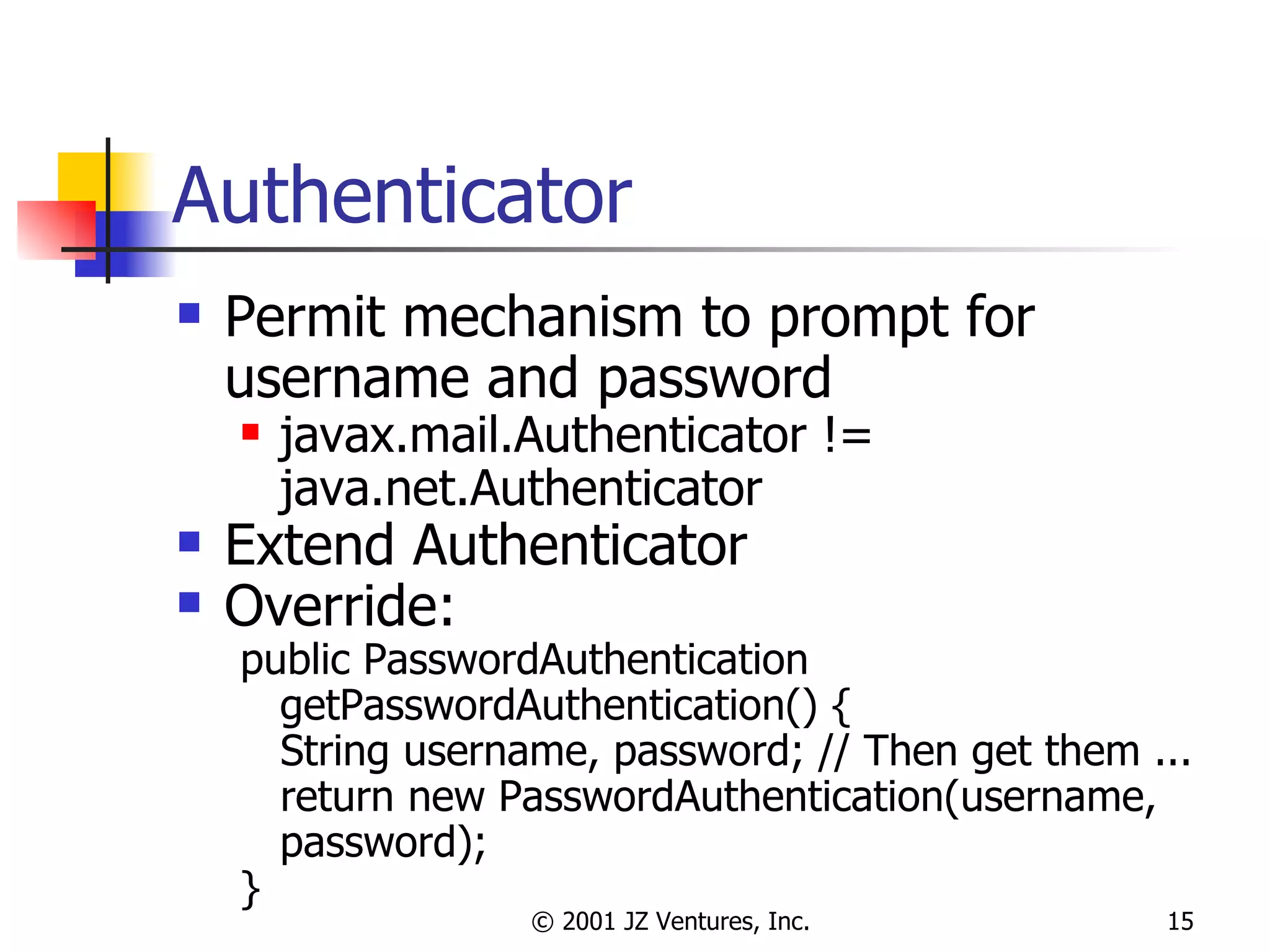 Authenticator Permit mechanism to prompt for username and password javax.mail.Authenticator != java.net.Authenticator Extend Authenticator Override: public PasswordAuthentication getPasswordAuthentication() { String username, password; // Then get them ... return new PasswordAuthentication(username, password); } 