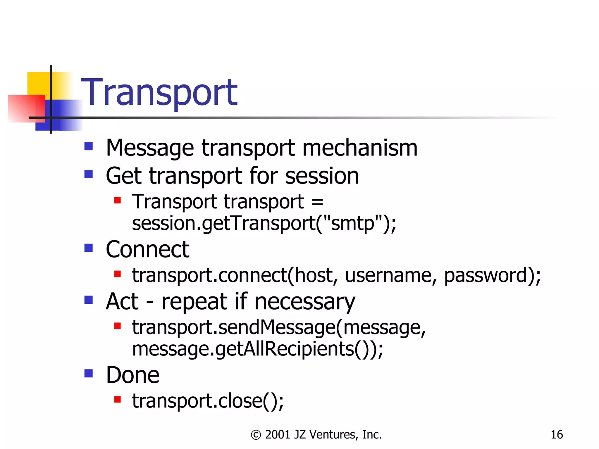 Transport Message transport mechanism Get transport for session Transport transport = session.getTransport("smtp"); Connect transport.connect(host, username, password); Act - repeat if necessary transport.sendMessage(message, message.getAllRecipients()); Done transport.close(); 