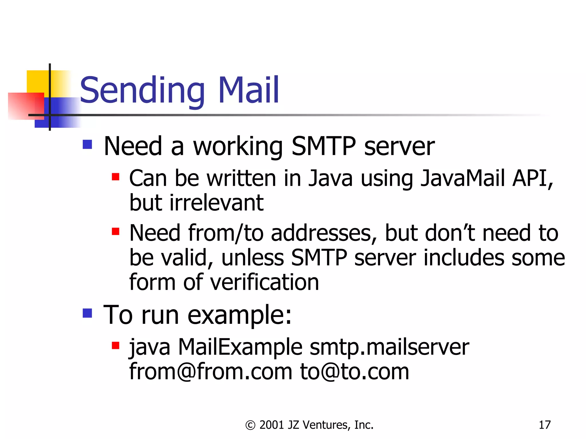 Sending Mail Need a working SMTP server Can be written in Java using JavaMail API, but irrelevant Need from/to addresses, but don’t need to be valid, unless SMTP server includes some form of verification To run example: java MailExample smtp.mailserver from@from.com to@to.com 
