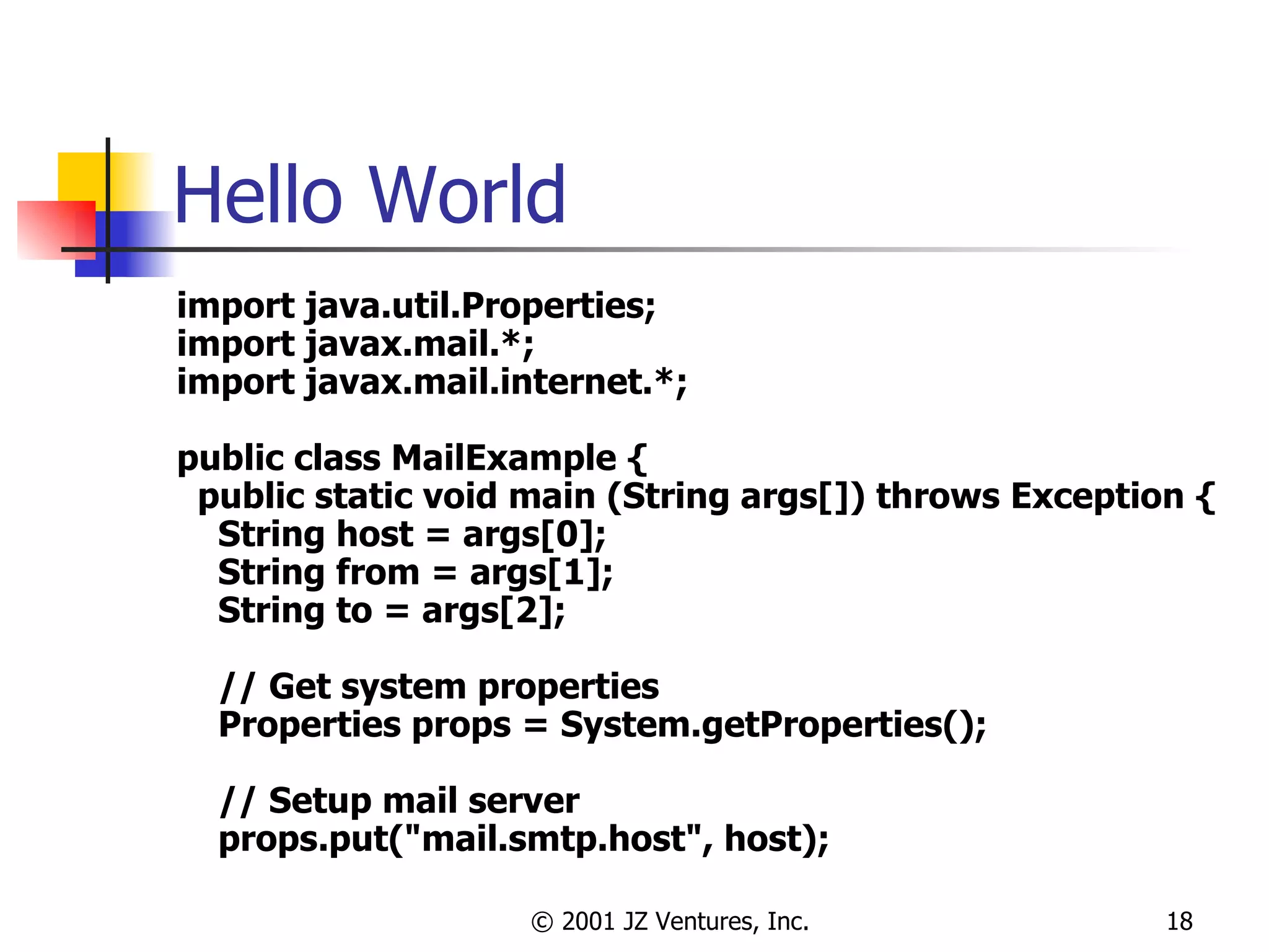 Hello World import java.util.Properties; import javax.mail.*; import javax.mail.internet.*; public class MailExample { public static void main (String args[]) throws Exception { String host = args[0]; String from = args[1]; String to = args[2]; // Get system properties Properties props = System.getProperties(); // Setup mail server props.put("mail.smtp.host", host); 