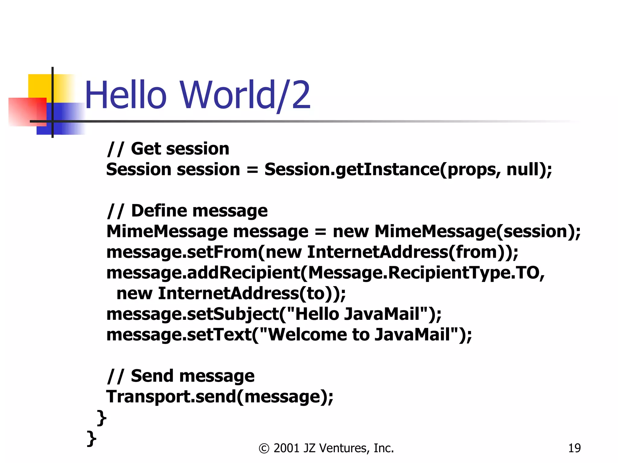 Hello World/2 // Get session Session session = Session.getInstance(props, null); // Define message MimeMessage message = new MimeMessage(session); message.setFrom(new InternetAddress(from)); message.addRecipient(Message.RecipientType.TO,  new InternetAddress(to)); message.setSubject("Hello JavaMail"); message.setText("Welcome to JavaMail"); // Send message Transport.send(message); } } 
