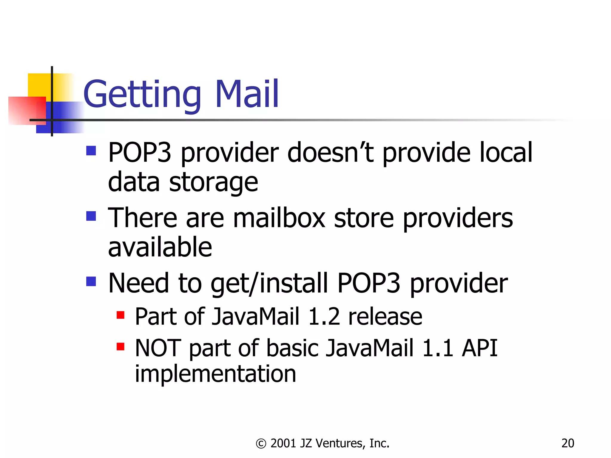 Getting Mail POP3 provider doesn’t provide local data storage There are mailbox store providers available Need to get/install POP3 provider Part of JavaMail 1.2 release NOT part of basic JavaMail 1.1 API implementation 