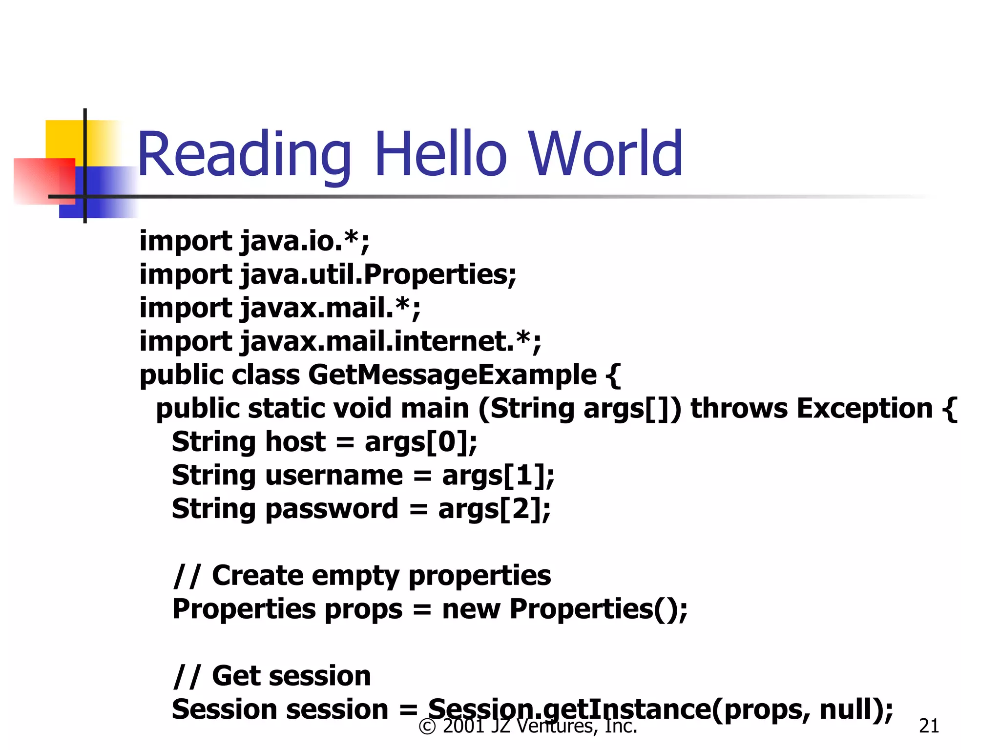 Reading Hello World import java.io.*; import java.util.Properties; import javax.mail.*; import javax.mail.internet.*; public class GetMessageExample { public static void main (String args[]) throws Exception { String host = args[0]; String username = args[1]; String password = args[2]; // Create empty properties Properties props = new Properties(); // Get session Session session = Session.getInstance(props, null); 