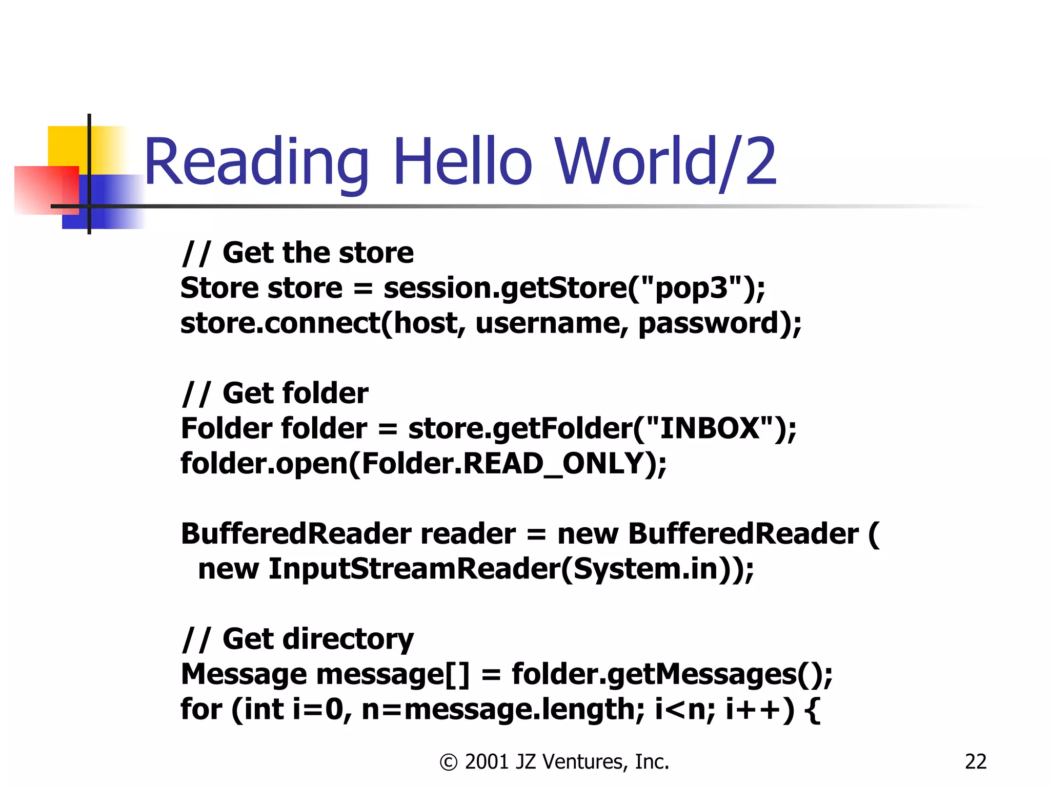 Reading Hello World/2 // Get the store Store store = session.getStore("pop3"); store.connect(host, username, password); // Get folder Folder folder = store.getFolder("INBOX"); folder.open(Folder.READ_ONLY); BufferedReader reader = new BufferedReader ( new InputStreamReader(System.in)); // Get directory Message message[] = folder.getMessages(); for (int i=0, n=message.length; i<n; i++) { 
