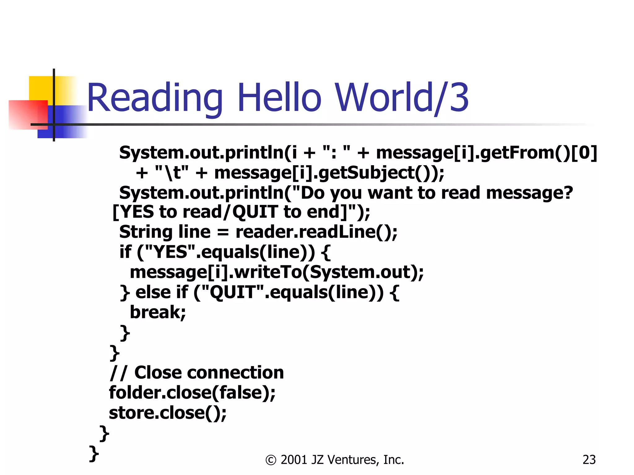 Reading Hello World/3 System.out.println(i + ": " + message[i].getFrom()[0]  + "\t" + message[i].getSubject()); System.out.println("Do you want to read message? [YES to read/QUIT to end]"); String line = reader.readLine(); if ("YES".equals(line)) { message[i].writeTo(System.out); } else if ("QUIT".equals(line)) { break; } } // Close connection  folder.close(false); store.close(); } } 