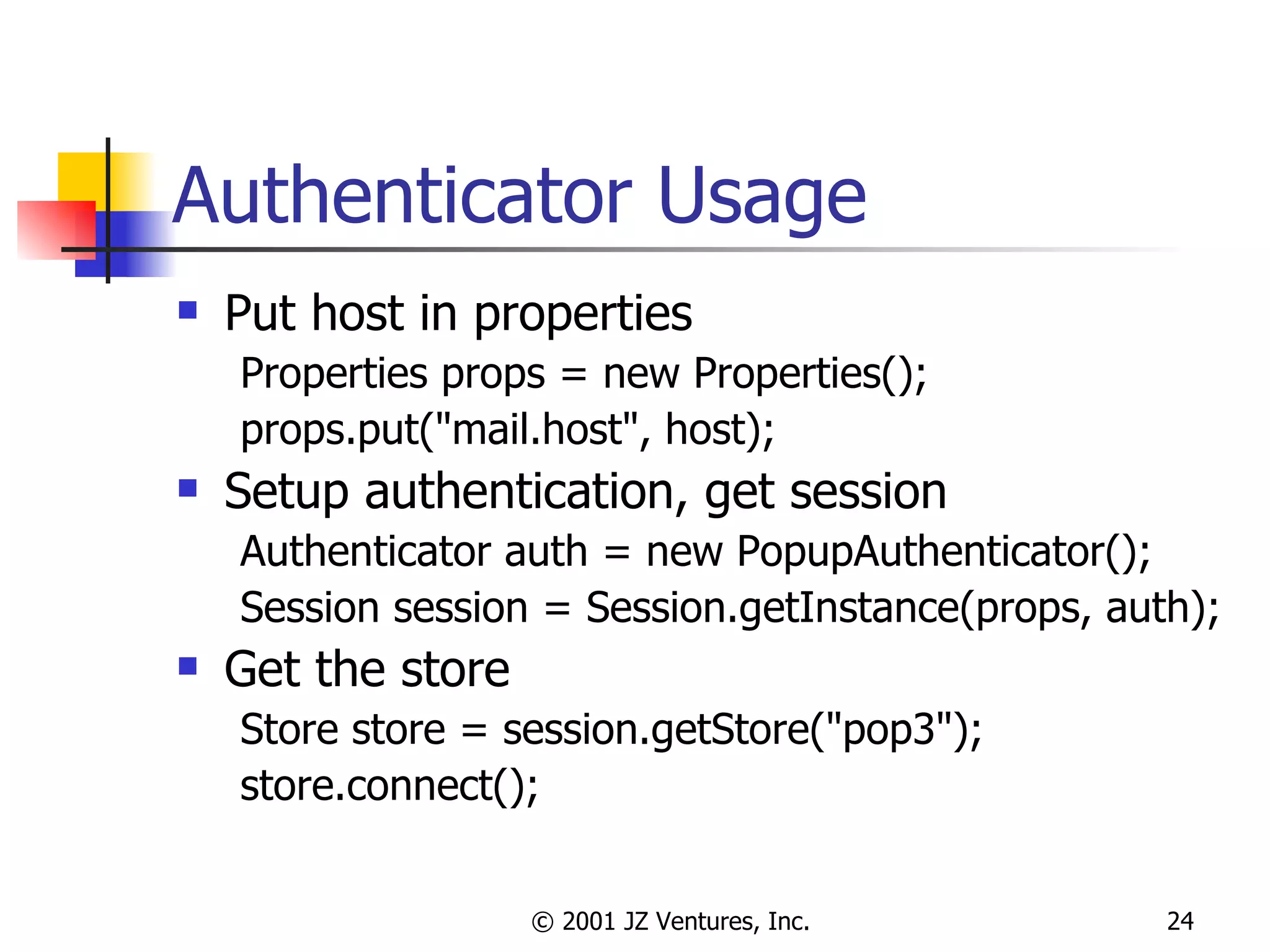 Authenticator Usage Put host in properties Properties props = new Properties(); props.put("mail.host", host); Setup authentication, get session Authenticator auth = new PopupAuthenticator(); Session session = Session.getInstance(props, auth); Get the store Store store = session.getStore("pop3"); store.connect(); 