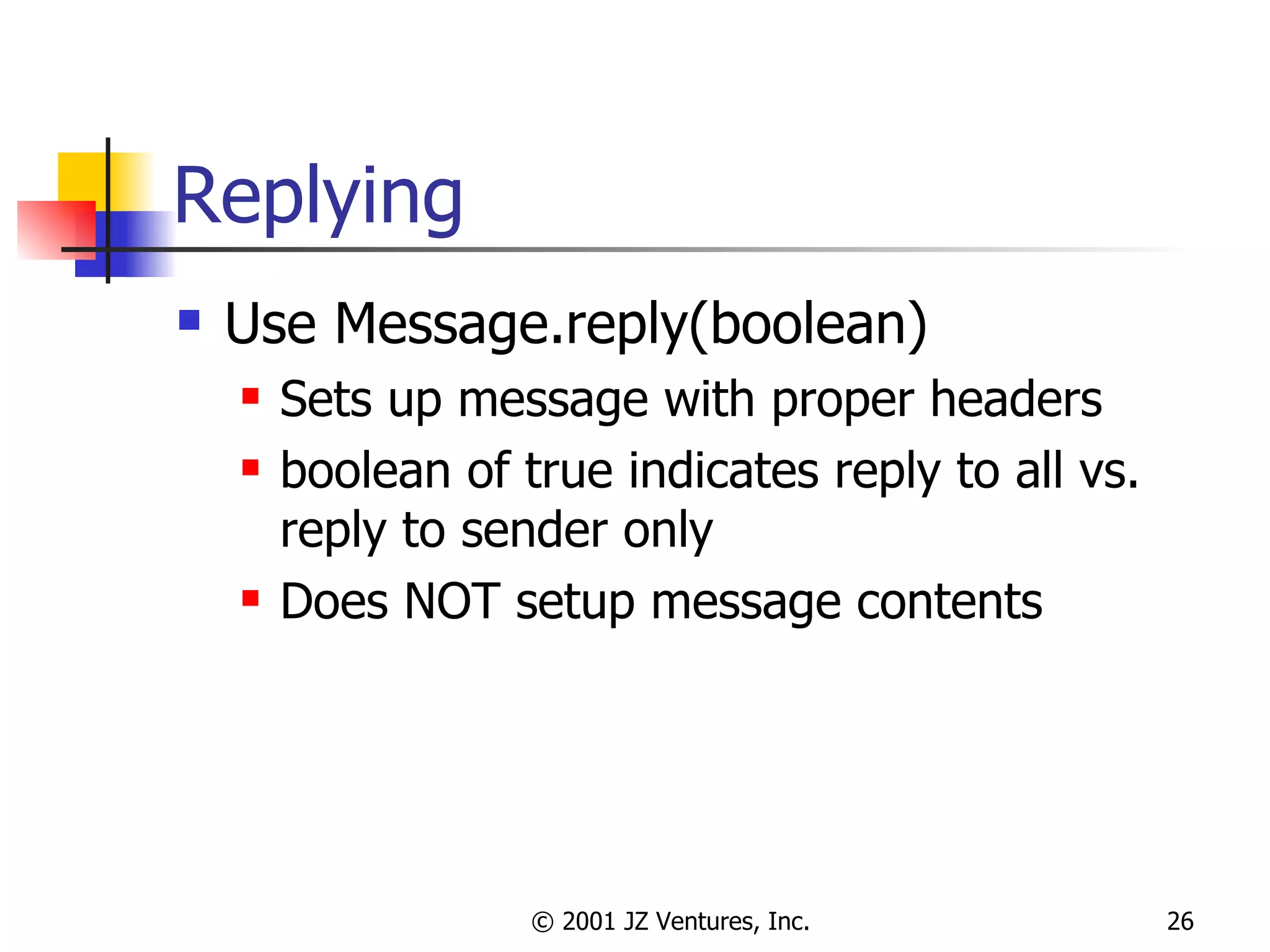 Replying Use Message.reply(boolean) Sets up message with proper headers boolean of true indicates reply to all vs. reply to sender only Does NOT setup message contents 