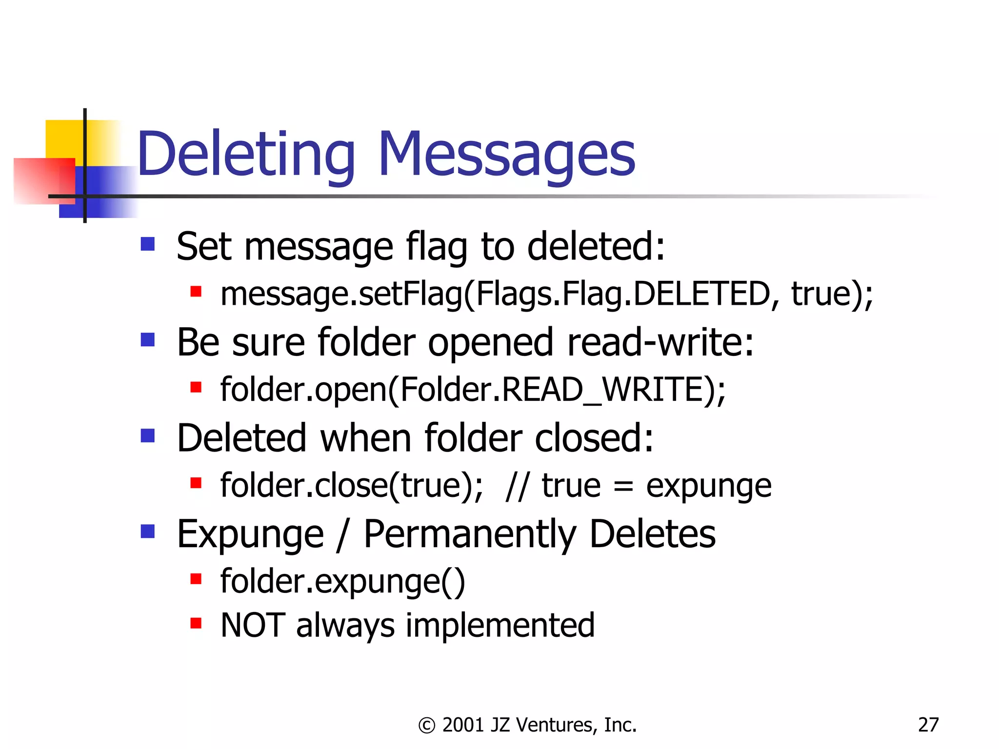 Deleting Messages Set message flag to deleted: message.setFlag(Flags.Flag.DELETED, true); Be sure folder opened read-write: folder.open(Folder.READ_WRITE); Deleted when folder closed: folder.close(true);  // true = expunge Expunge / Permanently Deletes folder.expunge() NOT always implemented 