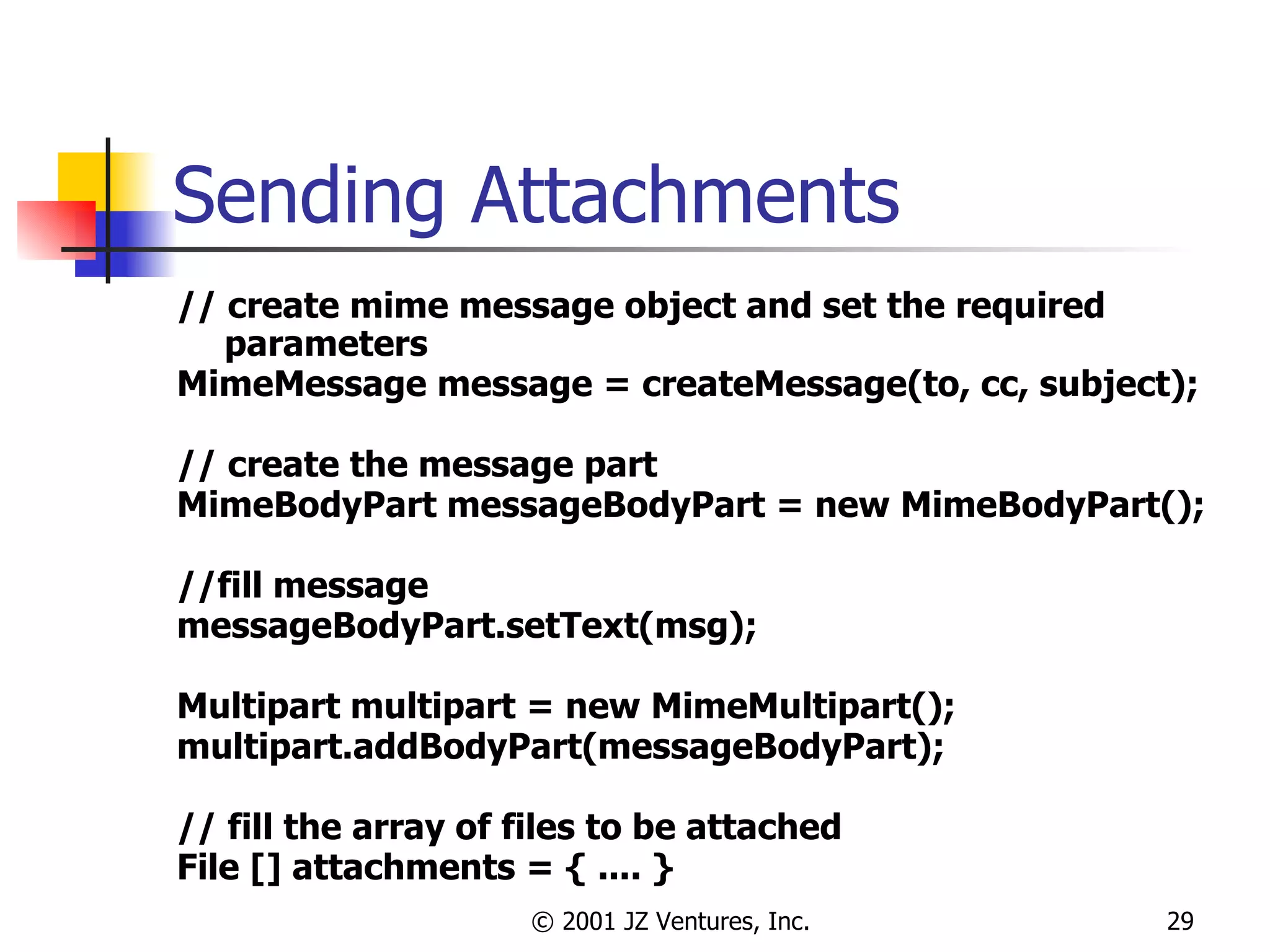 Sending Attachments // create mime message object and set the required parameters MimeMessage message = createMessage(to, cc, subject); // create the message part  MimeBodyPart messageBodyPart = new MimeBodyPart(); //fill message messageBodyPart.setText(msg); Multipart multipart = new MimeMultipart(); multipart.addBodyPart(messageBodyPart); // fill the array of files to be attached File [] attachments = { .... }  