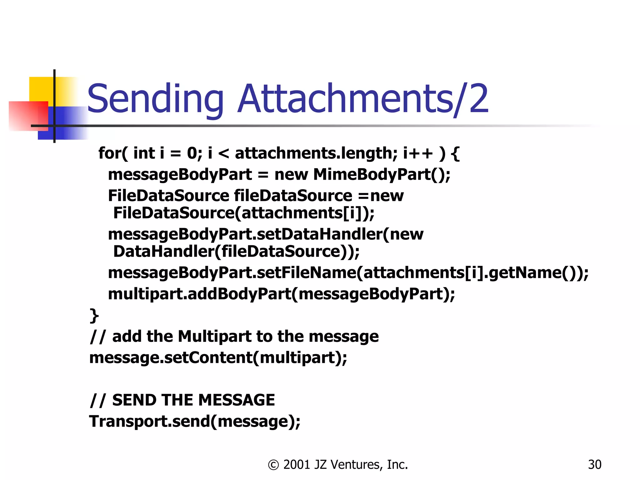 Sending Attachments/2 for( int i = 0; i < attachments.length; i++ ) { messageBodyPart = new MimeBodyPart(); FileDataSource fileDataSource =new FileDataSource(attachments[i]); messageBodyPart.setDataHandler(new DataHandler(fileDataSource)); messageBodyPart.setFileName(attachments[i].getName()); multipart.addBodyPart(messageBodyPart); } // add the Multipart to the message message.setContent(multipart); // SEND THE MESSAGE Transport.send(message); 