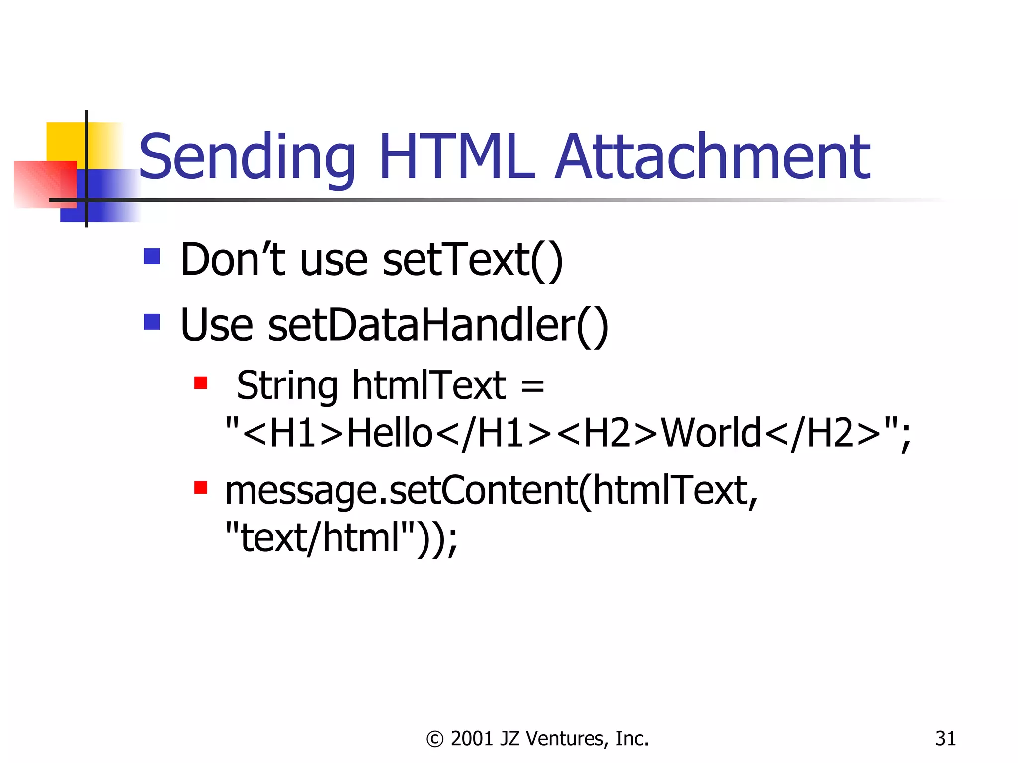 Sending HTML Attachment Don’t use setText() Use setDataHandler() String htmlText = "<H1>Hello</H1><H2>World</H2>"; message.setContent(htmlText, "text/html")); 