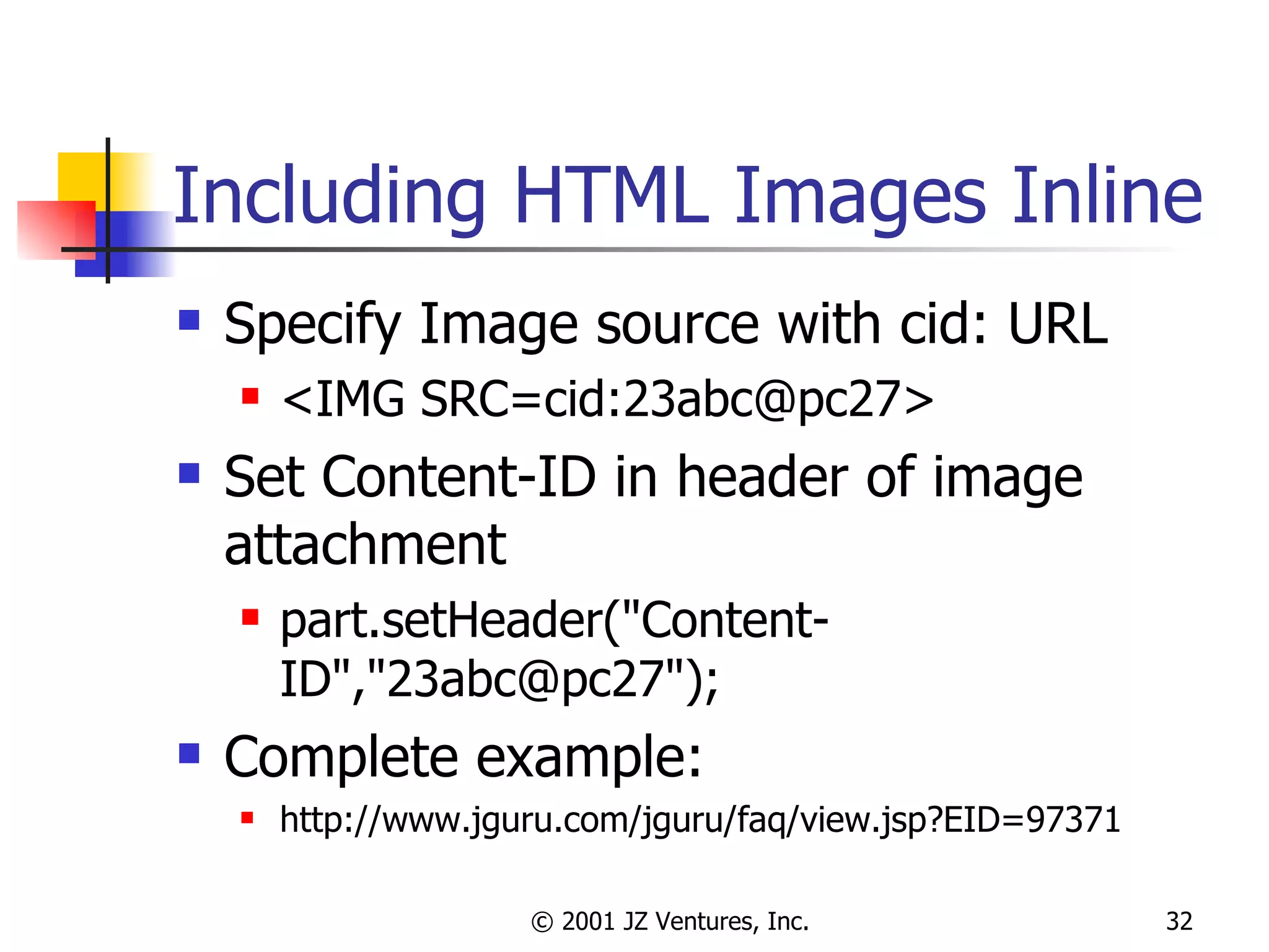 Including HTML Images Inline Specify Image source with cid: URL <IMG SRC=cid:23abc@pc27> Set Content-ID in header of image attachment part.setHeader("Content-ID","23abc@pc27"); Complete example: http://www.jguru.com/jguru/faq/view.jsp?EID=97371 