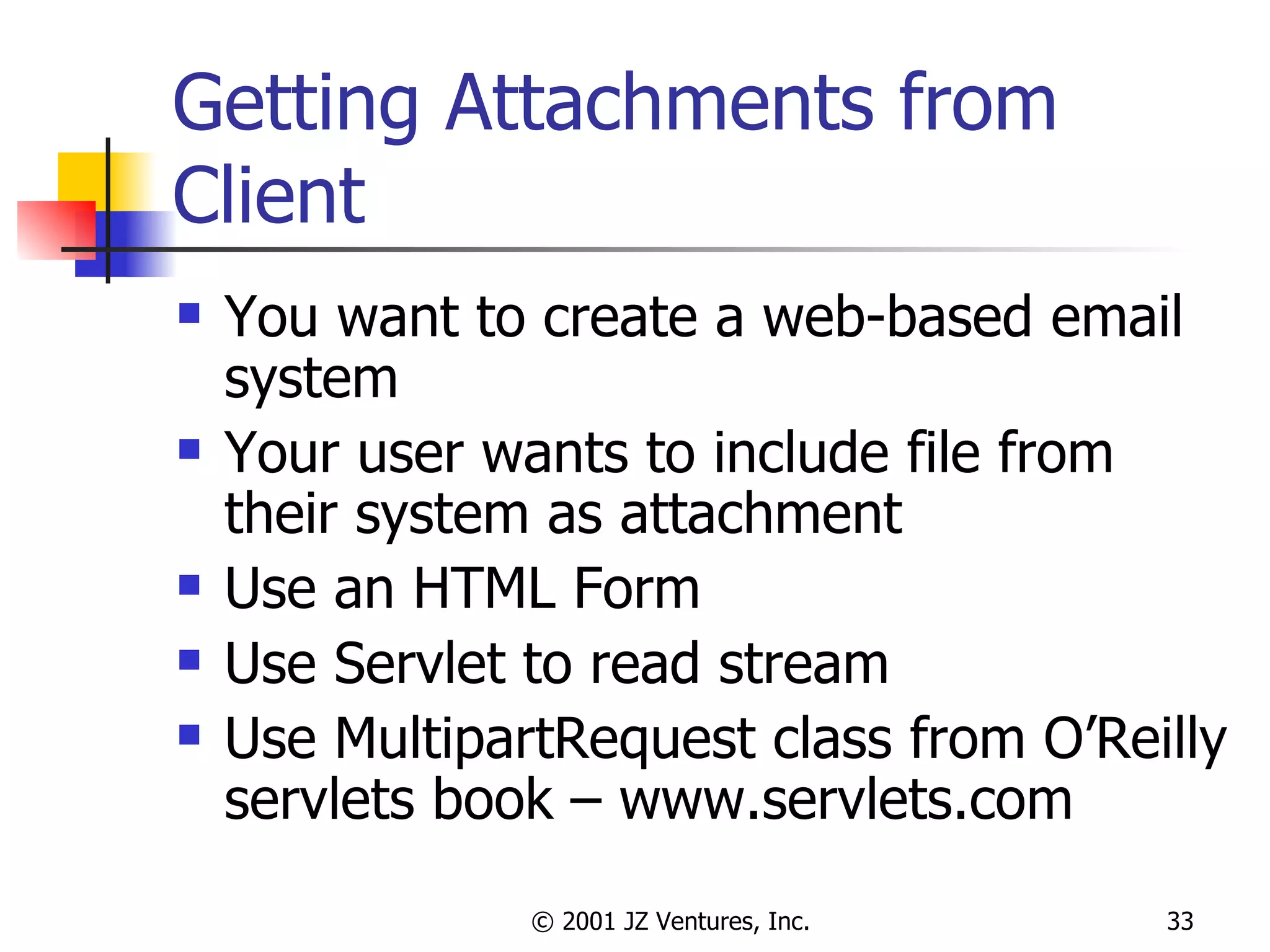 Getting Attachments from Client You want to create a web-based email system Your user wants to include file from their system as attachment Use an HTML Form Use Servlet to read stream Use MultipartRequest class from O’Reilly servlets book – www.servlets.com 