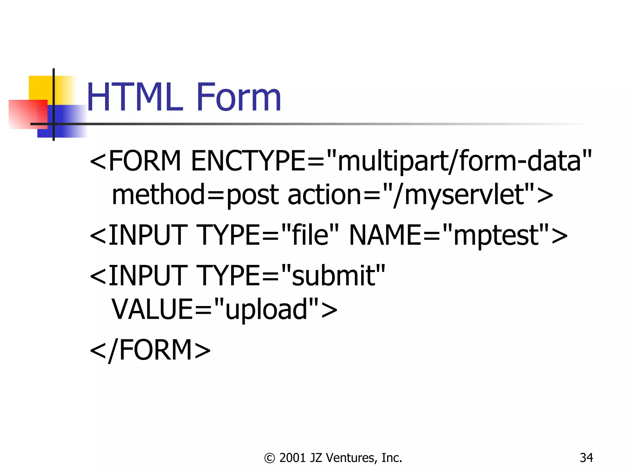 HTML Form <FORM ENCTYPE="multipart/form-data" method=post action="/myservlet">  <INPUT TYPE="file" NAME="mptest"> <INPUT TYPE="submit" VALUE="upload"> </FORM> 